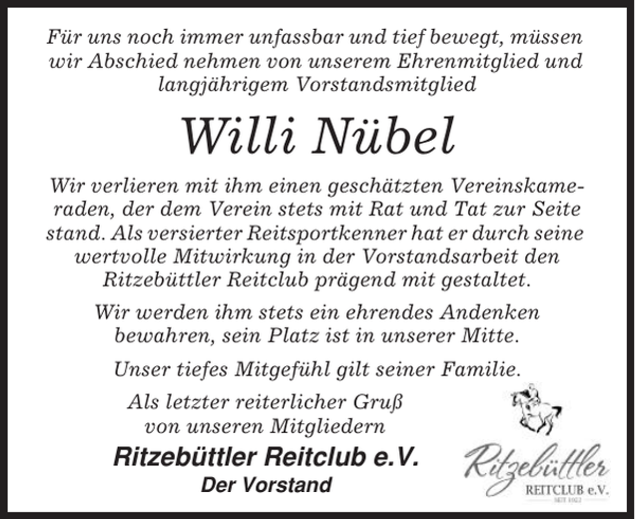 <p>Für uns noch immer unfassbar und tief bewegt, müssen<br />wir Abschied nehmen von unserem Ehrenmitglied und<br />langjährigem Vorstandsmitglied</p><p>Willi Nübel<br />Wir verlieren mit ihm einen geschätzten Vereinskameraden, der dem Verein stets mit Rat und Tat zur Seite<br />stand. Als versierter Reitsportkenner hat er durch seine<br />wertvolle Mitwirkung in der Vorstandsarbeit den<br />Ritzebüttler Reitclub prägend mit gestaltet.<br />Wir werden ihm stets ein ehrendes Andenken<br />bewahren, sein Platz ist in unserer Mitte.<br />Unser tiefes Mitgefühl gilt seiner Familie.<br />Als letzter reiterlicher Gruß<br />von unseren Mitgliedern</p><p>Ritzebüttler Reitclub e.V.<br />Der Vorstand</p>