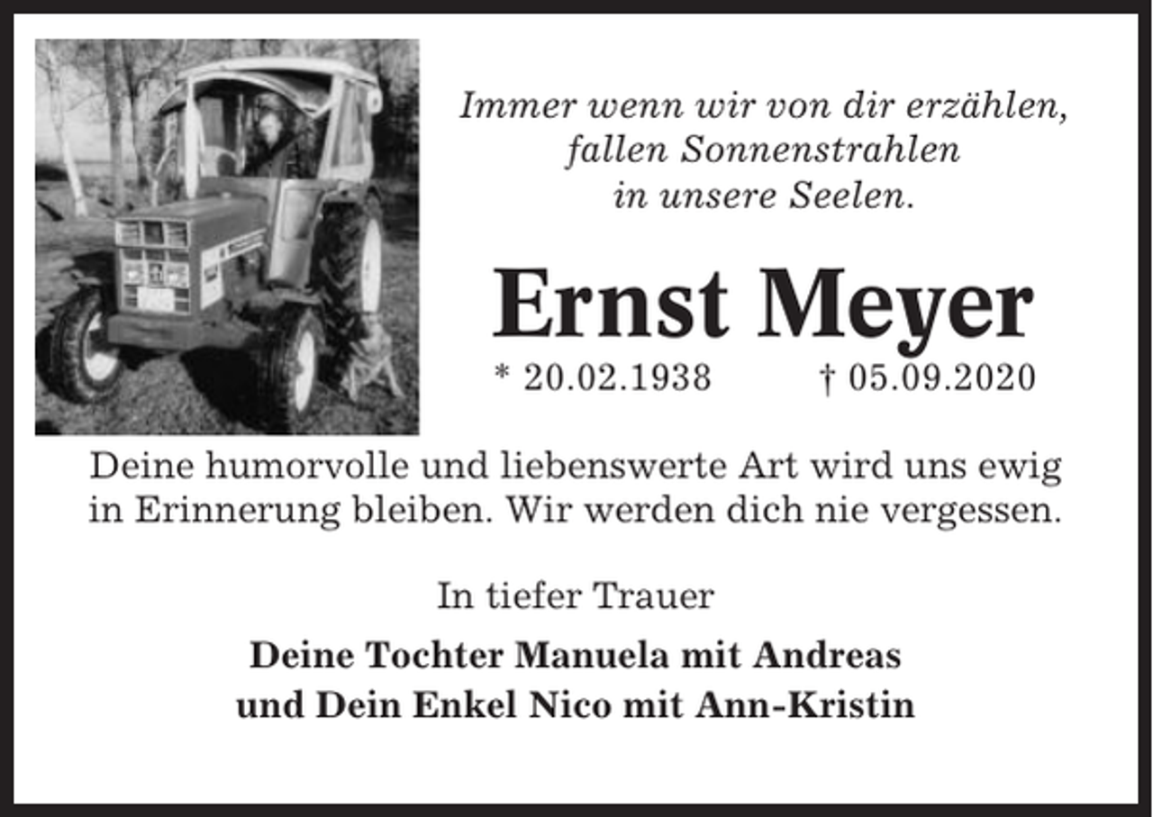<p>Immer wenn wir von dir erzählen,<br />fallen Sonnenstrahlen<br />in unsere Seelen.</p><p>Ernst Meyer<br />* 20.02.1938</p><p>† 05.09.2020</p><p>Deine humorvolle und liebenswerte Art wird uns ewig<br />in Erinnerung bleiben. Wir werden dich nie vergessen.<br />In tiefer Trauer<br />Deine Tochter Manuela mit Andreas<br />und Dein Enkel Nico mit Ann-Kristin</p>