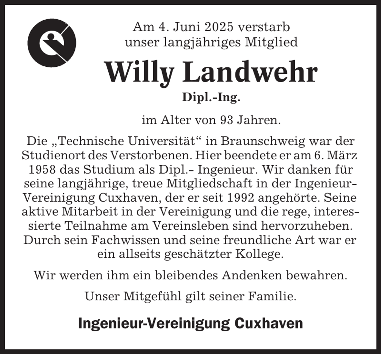 <p>Am 4. Juni 2025 verstarb<br />unser langjähriges Mitglied</p><p>Willy Landwehr<br />Dipl.-Ing.<br />im Alter von 93 Jahren.<br />Die „Technische Universität“ in Braunschweig war der<br />Studienort des Verstorbenen. Hier beendete er am 6. März<br />1958 das Studium als Dipl.- Ingenieur. Wir danken für<br />seine langjährige, treue Mitgliedschaft in der IngenieurVereinigung Cuxhaven, der er seit 1992 angehörte. Seine<br />aktive Mitarbeit in der Vereinigung und die rege, interessierte Teilnahme am Vereinsleben sind hervorzuheben.<br />Durch sein Fachwissen und seine freundliche Art war er<br />ein allseits geschätzter Kollege.<br />Wir werden ihm ein bleibendes Andenken bewahren.<br />Unser Mitgefühl gilt seiner Familie.</p><p>Ingenieur-Vereinigung Cuxhaven</p>