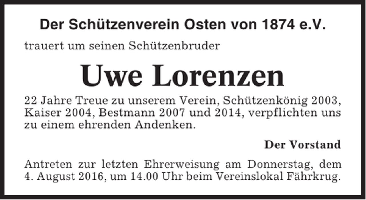 <p>Der Schützenverein Osten von 1874 e.V.<br />trauert um seinen Schützenbruder</p><p>Uwe Lorenzen<br />22 Jahre Treue zu unserem Verein, Schützenkönig 2003,<br />Kaiser 2004, Bestmann 2007 und 2014, verpflichten uns<br />zu einem ehrenden Andenken.<br />Der Vorstand<br />Antreten zur letzten Ehrerweisung am Donnerstag, dem<br />4. August 2016, um 14.00 Uhr beim Vereinslokal Fährkrug.</p>