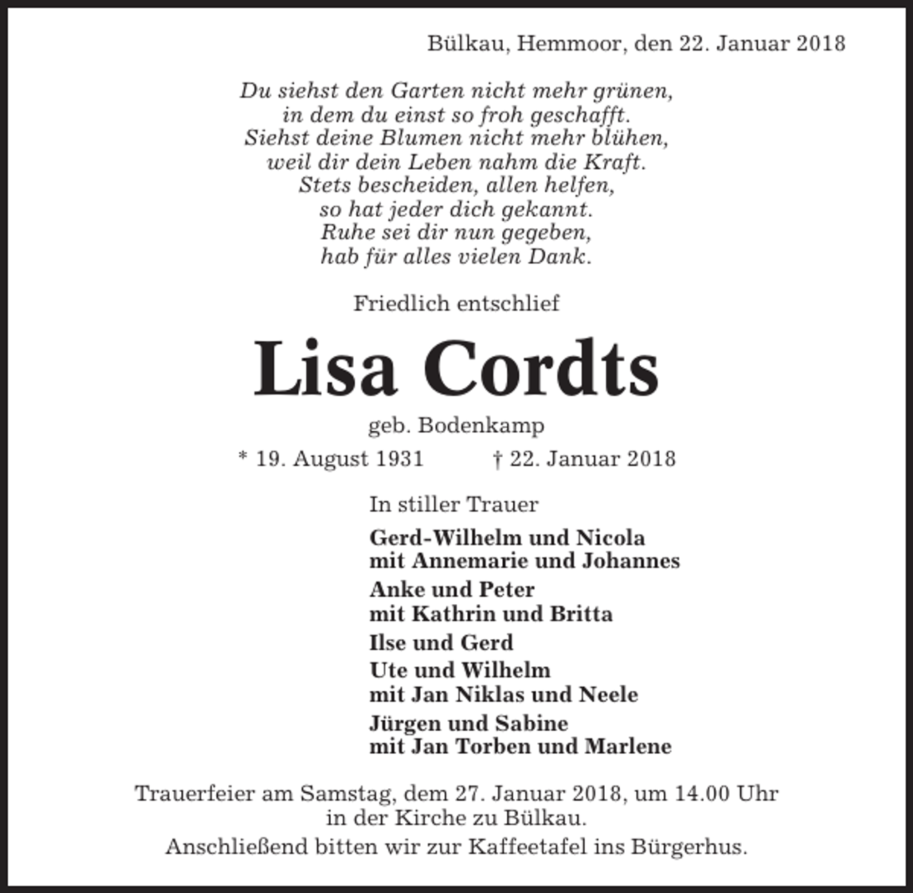 <p>Bülkau, Hemmoor, den 22. Januar 2018<br />Du siehst den Garten nicht mehr grünen,<br />in dem du einst so froh geschafft.<br />Siehst deine Blumen nicht mehr blühen,<br />weil dir dein Leben nahm die Kraft.<br />Stets bescheiden, allen helfen,<br />so hat jeder dich gekannt.<br />Ruhe sei dir nun gegeben,<br />hab für alles vielen Dank.<br />Friedlich entschlief</p><p>Lisa Cordts<br />geb. Bodenkamp<br />* 19. August 1931<br />† 22. Januar 2018<br />In stiller Trauer<br />Gerd-Wilhelm und Nicola<br />mit Annemarie und Johannes<br />Anke und Peter<br />mit Kathrin und Britta<br />Ilse und Gerd<br />Ute und Wilhelm<br />mit Jan Niklas und Neele<br />Jürgen und Sabine<br />mit Jan Torben und Marlene<br />Trauerfeier am Samstag, dem 27. Januar 2018, um 14.00 Uhr<br />in der Kirche zu Bülkau.<br />Anschließend bitten wir zur Kaffeetafel ins Bürgerhus.</p>