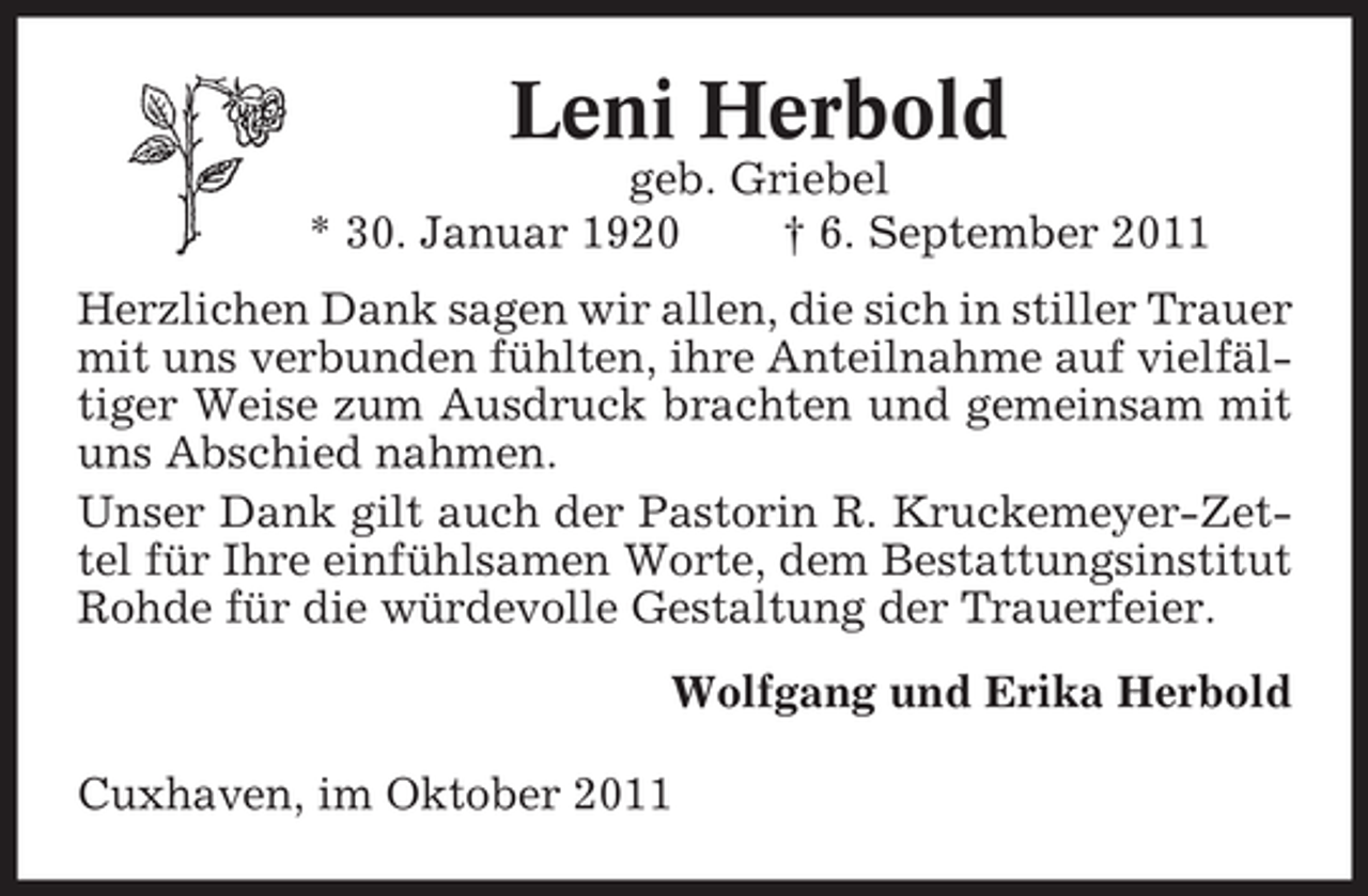<p>Leni Herbold<br />geb. Griebel<br />* 30. Januar 1920<br />† 6. September 2011<br />Herzlichen Dank sagen wir allen, die sich in stiller Trauer<br />mit uns verbunden fühlten, ihre Anteilnahme auf vielfältiger Weise zum Ausdruck brachten und gemeinsam mit<br />uns Abschied nahmen.<br />Unser Dank gilt auch der Pastorin R. Kruckemeyer-Zettel für Ihre einfühlsamen Worte, dem Bestattungsinstitut<br />Rohde für die würdevolle Gestaltung der Trauerfeier.<br />Wolfgang und Erika Herbold<br />Cuxhaven, im Oktober 2011</p>