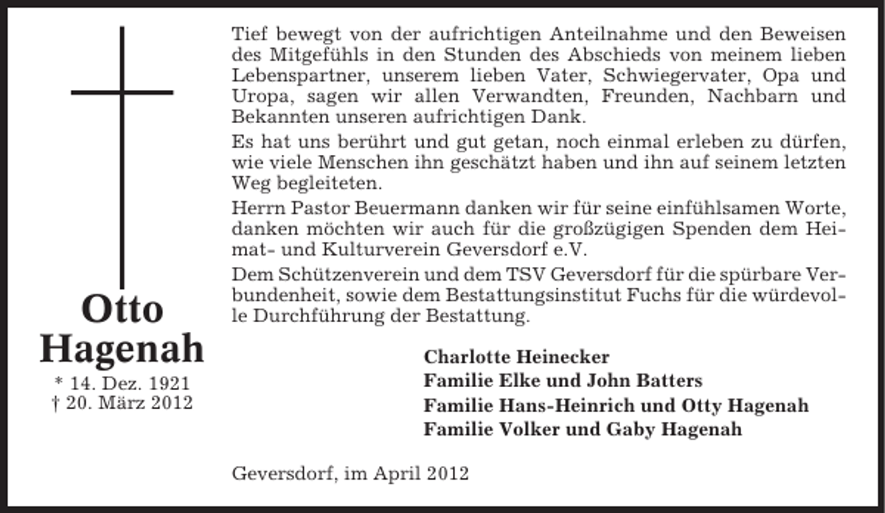<p>Otto<br />Hagenah<br />* 14. Dez. 1921<br />† 20. März 2012</p><p>Tief bewegt von der aufrichtigen Anteilnahme und den Beweisen<br />des Mitgefühls in den Stunden des Abschieds von meinem lieben<br />Lebenspartner, unserem lieben Vater, Schwiegervater, Opa und<br />Uropa, sagen wir allen Verwandten, Freunden, Nachbarn und<br />Bekannten unseren aufrichtigen Dank.<br />Es hat uns berührt und gut getan, noch einmal erleben zu dürfen,<br />wie viele Menschen ihn geschätzt haben und ihn auf seinem letzten<br />Weg begleiteten.<br />Herrn Pastor Beuermann danken wir für seine einfühlsamen Worte,<br />danken möchten wir auch für die großzügigen Spenden dem Heimat- und Kulturverein Geversdorf e.V.<br />Dem Schützenverein und dem TSV Geversdorf für die spürbare Verbundenheit, sowie dem Bestattungsinstitut Fuchs für die würdevolle Durchführung der Bestattung.<br />Charlotte Heinecker<br />Familie Elke und John Batters<br />Familie Hans-Heinrich und Otty Hagenah<br />Familie Volker und Gaby Hagenah<br />Geversdorf, im April 2012</p>