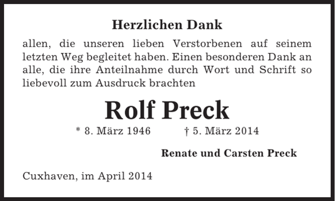 <p>Herzlichen Dank<br />allen, die unseren lieben Verstorbenen auf seinem<br />letzten Weg begleitet haben. Einen besonderen Dank an<br />alle, die ihre Anteilnahme durch Wort und Schrift so<br />liebevoll zum Ausdruck brachten</p><p>Rolf Preck<br />* 8. März 1946</p><p>† 5. März 2014<br />Renate und Carsten Preck</p><p>Cuxhaven, im April 2014</p>