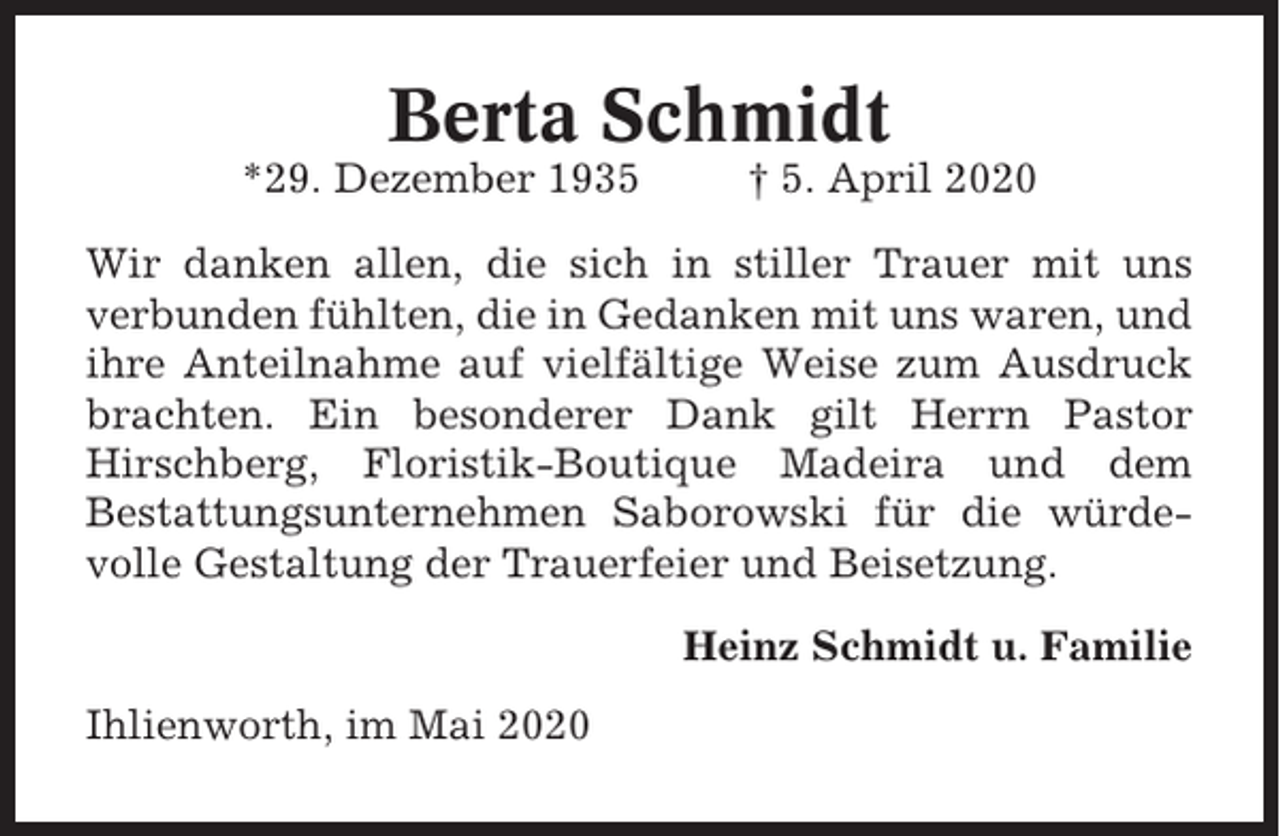 <p>Berta Schmidt<br />*29. Dezember 1935</p><p>† 5. April 2020</p><p>Wir danken allen, die sich in stiller Trauer mit uns<br />verbunden fühlten, die in Gedanken mit uns waren, und<br />ihre Anteilnahme auf vielfältige Weise zum Ausdruck<br />brachten. Ein besonderer Dank gilt Herrn Pastor<br />Hirschberg, Floristik-Boutique Madeira und dem<br />Bestattungsunternehmen Saborowski für die würdevolle Gestaltung der Trauerfeier und Beisetzung.<br />Heinz Schmidt u. Familie<br />Ihlienworth, im Mai 2020</p>
