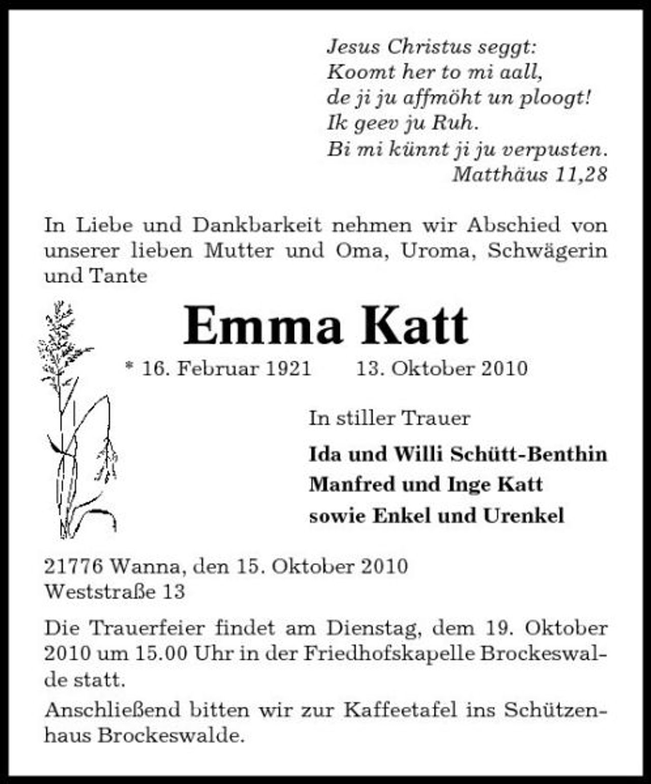 <p>Jesus Christus seggt: Koomt her to mi aall, de ji ju affmöht un ploogt! Ik geev ju Ruh. Bi mi künnt ji ju verpusten. Matthäus 11,28 In Liebe und Dankbarkeit nehmen wir Abschied von unserer lieben Mutter und Oma, Uroma, Schwägerin und Tante</p><p>Emma Katt<br />* 16. Februar 1923. Oktober 2010 In stiller Trauer Ida und Willi Schütt-Benthin Manfred und Inge Katt sowie Enkel und Urenkel 21776 Wanna, den 15. Oktober 2010 Weststraße 13 Die Trauerfeier findet am Dienstag, dem 19. Oktober 2010 um 15.00 Uhr in der Friedhofskapelle Brockeswalde statt. Anschließend bitten wir zur Kaffeetafel ins Schützenhaus Brockeswalde.</p>