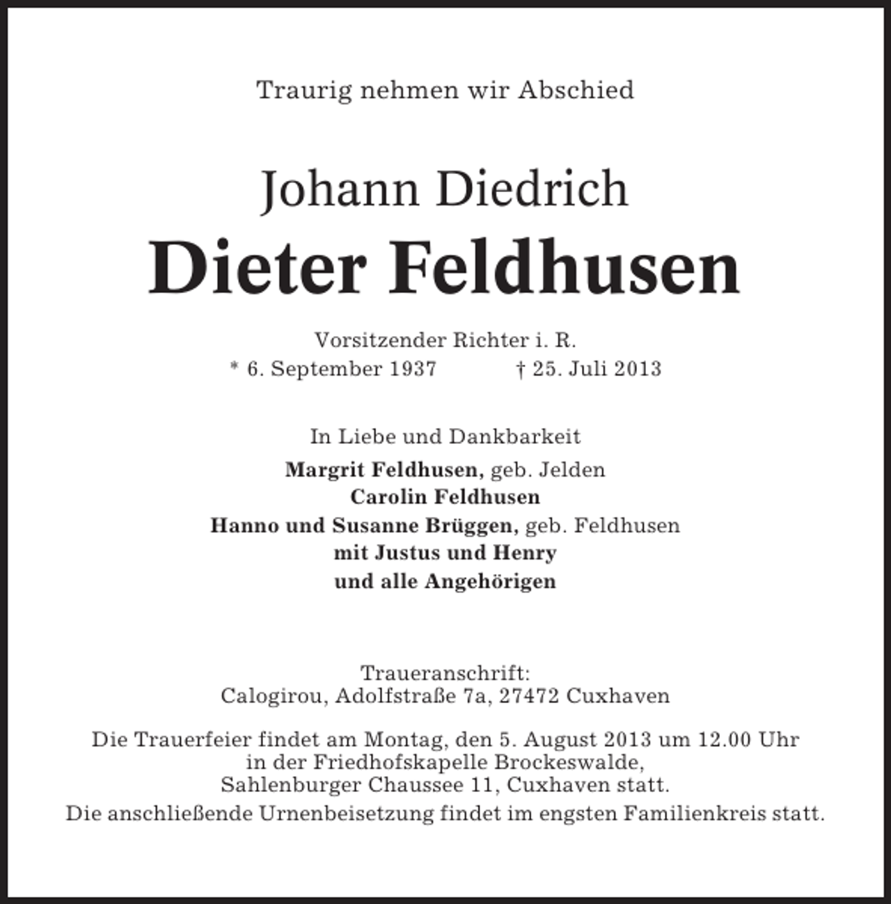 <p>Traurig nehmen wir Abschied</p><p>Johann Diedrich</p><p>Dieter Feldhusen<br />Vorsitzender Richter i. R.<br />* 6. September 1937<br />† 25. Juli 2013<br />In Liebe und Dankbarkeit<br />Margrit Feldhusen, geb. Jelden<br />Carolin Feldhusen<br />Hanno und Susanne Brüggen, geb. Feldhusen<br />mit Justus und Henry<br />und alle Angehörigen</p><p>Traueranschrift:<br />Calogirou, Adolfstraße 7a, 27472 Cuxhaven<br />Die Trauerfeier findet am Montag, den 5. August 2013 um 12.00 Uhr<br />in der Friedhofskapelle Brockeswalde,<br />Sahlenburger Chaussee 11, Cuxhaven statt.<br />Die anschließende Urnenbeisetzung findet im engsten Familienkreis statt.</p>