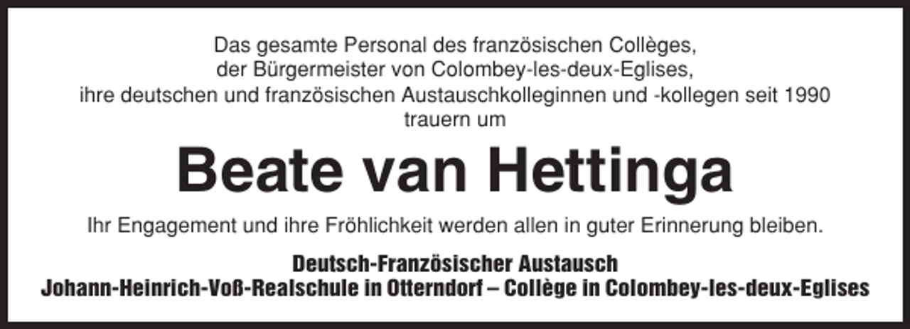 <p>Das gesamte Personal des französischen Collèges,<br />der Bürgermeister von Colombey-les-deux-Eglises,<br />ihre deutschen und französischen Austauschkolleginnen und -kollegen seit 1990<br />trauern um</p><p>Beate van Hettinga<br />Ihr Engagement und ihre Fröhlichkeit werden allen in guter Erinnerung bleiben.<br />Deutsch-Französischer Austausch<br />Johann-Heinrich-Voß-Realschule in Otterndorf – Collège in Colombey-les-deux-Eglises</p>