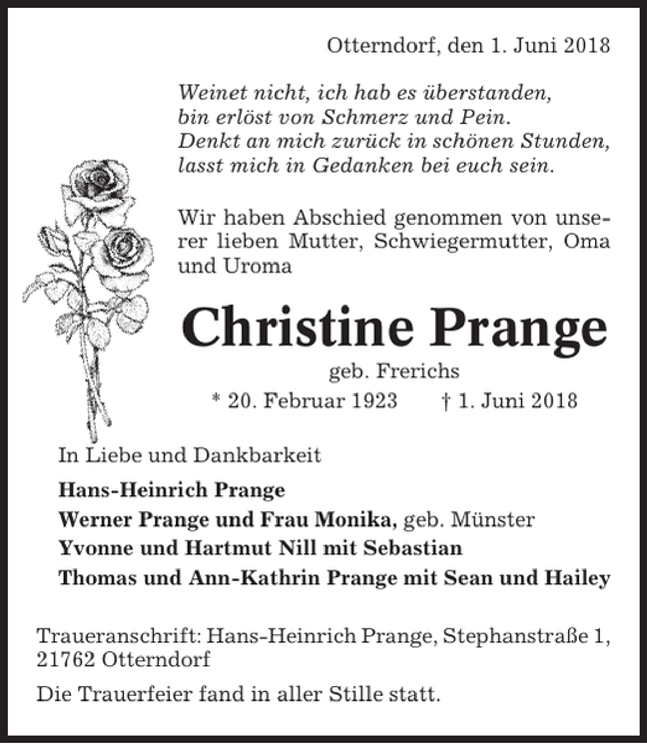 <p>Otterndorf, den 1. Juni 2018<br />Weinet nicht, ich hab es überstanden,<br />bin erlöst von Schmerz und Pein.<br />Denkt an mich zurück in schönen Stunden,<br />lasst mich in Gedanken bei euch sein.<br />Wir haben Abschied genommen von unserer lieben Mutter, Schwiegermutter, Oma<br />und Uroma</p><p>Christine Prange<br />geb. Frerichs<br />* 20. Februar 1923<br />† 1. Juni 2018<br />In Liebe und Dankbarkeit<br />Hans-Heinrich Prange<br />Werner Prange und Frau Monika, geb. Münster<br />Yvonne und Hartmut Nill mit Sebastian<br />Thomas und Ann-Kathrin Prange mit Sean und Hailey<br />Traueranschrift: Hans-Heinrich Prange, Stephanstraße 1,<br />21762 Otterndorf<br />Die Trauerfeier fand in aller Stille statt.</p>