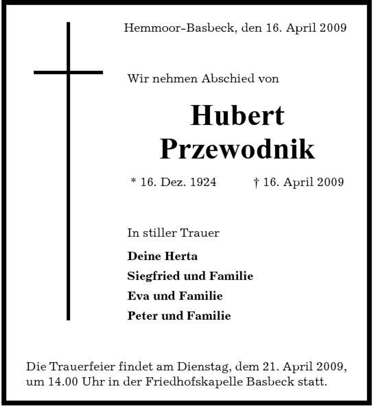 <p>Hemmoor-Basbeck, den 16. April 2009</p><p>Wir nehmen Abschied von</p><p>Hubert Przewodnik<br />* 16. Dez. 1924 † 16. April 2009 In stiller Trauer Deine Herta Siegfried und Familie Eva und Familie Peter und Familie</p><p>Die Trauerfeier findet am Dienstag, dem 21. April 2009, um 14.00 Uhr in der Friedhofskapelle Basbeck statt.</p>