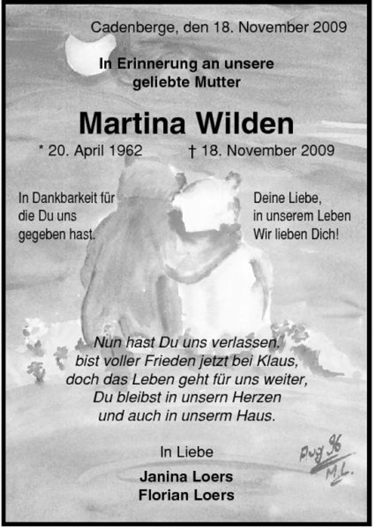 <p>Cadenberge, den 18. November 2009 In Erinnerung an unsere geliebte Mutter</p><p>Martina Wilden<br />* 20. April 1962 In Dankbarkeit für die Du uns gegeben hast. † 18. November 2009 Deine Liebe, in unserem Leben Wir lieben Dich!</p><p>Nun hast Du uns verlassen, bist voller Frieden jetzt bei Klaus, doch das Leben geht für uns weiter, Du bleibst in unsern Herzen und auch in unserm Haus. In Liebe Janina Loers Florian Loers</p>