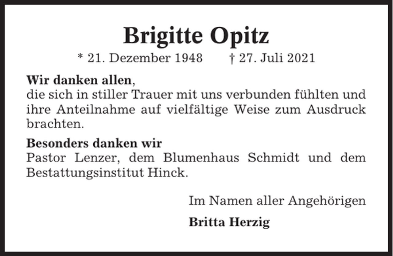 <p>Brigitte Opitz<br />* 21. Dezember 1948</p><p>† 27. Juli 2021</p><p>Wir danken allen,<br />die sich in stiller Trauer mit uns verbunden fühlten und<br />ihre Anteilnahme auf vielfältige Weise zum Ausdruck<br />brachten.<br />Besonders danken wir<br />Pastor Lenzer, dem Blumenhaus Schmidt und dem<br />Bestattungsinstitut Hinck.<br />Im Namen aller Angehörigen<br />Britta Herzig</p>