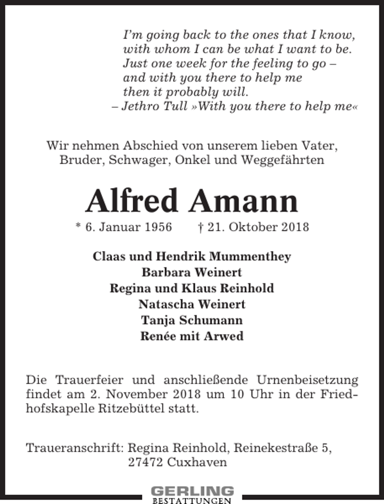 <p>I’m going back to the ones that I know,<br />with whom I can be what I want to be.<br />Just one week for the feeling to go –<br />and with you there to help me<br />then it probably will.<br />– Jethro Tull »With you there to help me«<br />Wir nehmen Abschied von unserem lieben Vater,<br />Bruder, Schwager, Onkel und Weggefährten</p><p>Alfred Amann<br />* 6. Januar 1956</p><p>† 21. Oktober 2018</p><p>Claas und Hendrik Mummenthey<br />Barbara Weinert<br />Regina und Klaus Reinhold<br />Natascha Weinert<br />Tanja Schumann<br />Renée mit Arwed</p><p>Die Trauerfeier und anschließende Urnenbeisetzung<br />findet am 2. November 2018 um 10 Uhr in der Friedhofskapelle Ritzebüttel statt.<br />Traueranschrift: Regina Reinhold, Reinekestraße 5,<br />27472 Cuxhaven</p>