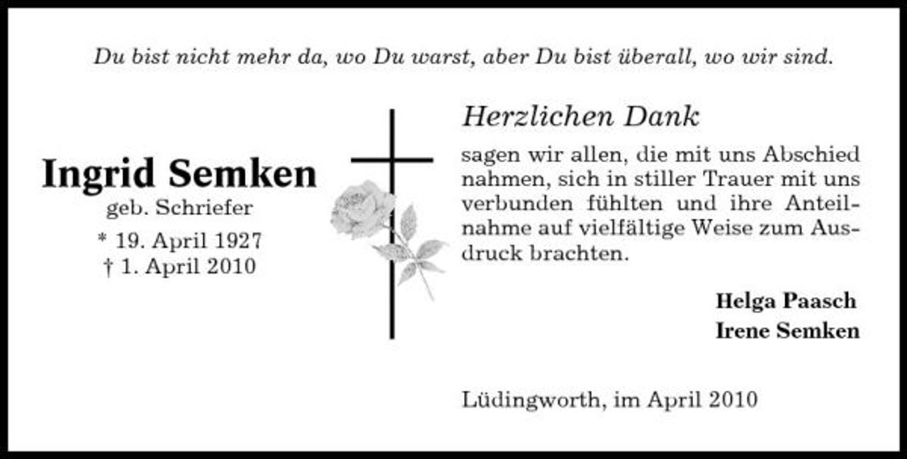<p>Du bist nicht mehr da, wo Du warst, aber Du bist überall, wo wir sind.</p><p>Herzlichen Dank</p><p>Ingrid Semken<br />geb. Schriefer * 19. April 1927 † 1. April 2010</p><p>sagen wir allen, die mit uns Abschied nahmen, sich in stiller Trauer mit uns verbunden fühlten und ihre Anteilnahme auf vielfältige Weise zum Ausdruck brachten.<br />Helga Paasch</p><p>Irene Semken Lüdingworth, im April 2010</p>