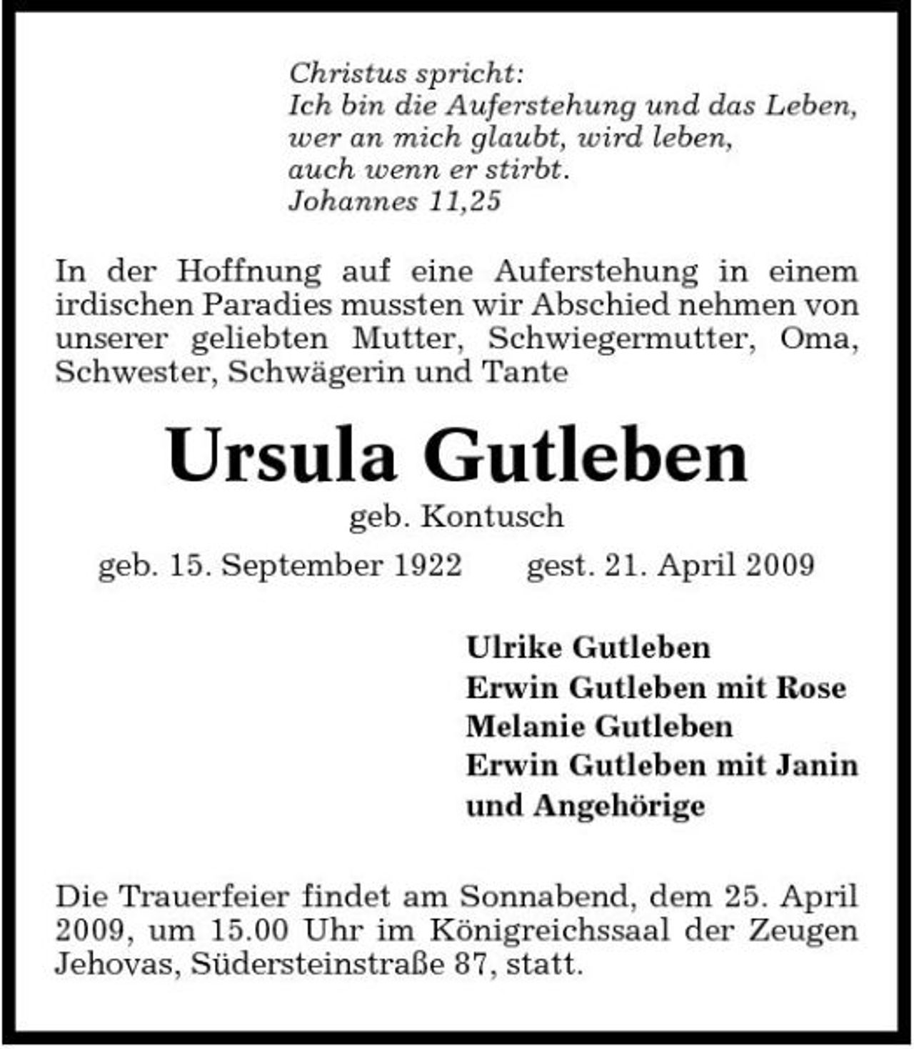 <p>Christus spricht: Ich bin die Auferstehung und das Leben, wer an mich glaubt, wird leben, auch wenn er stirbt. Johannes 11,25</p><p>In der Hoffnung auf eine Auferstehung in einem irdischen Paradies mussten wir Abschied nehmen von unserer geliebten Mutter, Schwiegermutter, Oma, Schwester, Schwägerin und Tante</p><p>Ursula Gutleben<br />geb. Kontusch geb. 15. September 1922 gest. 21. April 2009 Ulrike Gutleben Erwin Gutleben mit Rose Melanie Gutleben Erwin Gutleben mit Janin und Angehörige Die Trauerfeier findet am Sonnabend, dem 25. April 2009, um 15.00 Uhr im Königreichssaal der Zeugen Jehovas, Südersteinstraße 87, statt.</p>