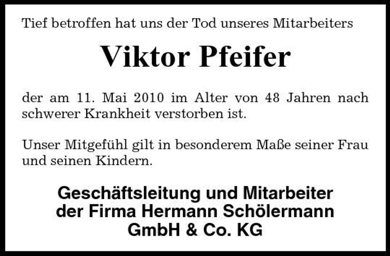 <p>Tief betroffen hat uns der Tod unseres Mitarbeiters</p><p>Viktor Pfeifer<br />der am 11. Mai 2010 im Alter von 48 Jahren nach schwerer Krankheit verstorben ist. Unser Mitgefühl gilt in besonderem Maße seiner Frau und seinen Kindern.</p><p>Geschäftsleitung und Mitarbeiter der Firma Hermann Schölermann GmbH &amp; Co. KG</p>