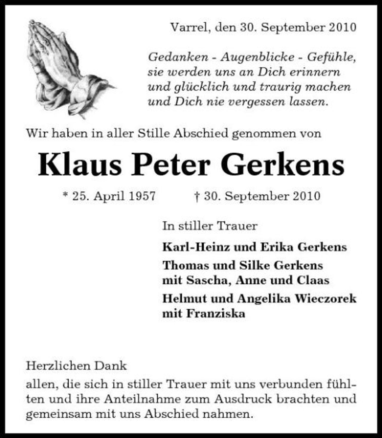 <p>Varrel, den 30. September 2010 Gedanken - Augenblicke - Gefühle, sie werden uns an Dich erinnern und glücklich und traurig machen und Dich nie vergessen lassen. Wir haben in aller Stille Abschied genommen von</p><p>Klaus Peter Gerkens<br />* 25. April 1957 † 30. September 2010 In stiller Trauer Karl-Heinz und Erika Gerkens Thomas und Silke Gerkens mit Sascha, Anne und Claas Helmut und Angelika Wieczorek mit Franziska</p><p>Herzlichen Dank allen, die sich in stiller Trauer mit uns verbunden fühlten und ihre Anteilnahme zum Ausdruck brachten und gemeinsam mit uns Abschied nahmen.</p>