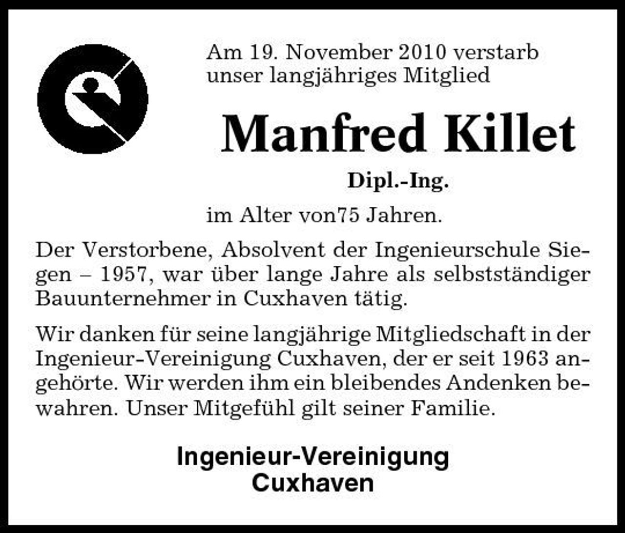 <p>Am 19. November 2010 verstarb unser langjähriges Mitglied</p><p>Manfred Killet<br />Dipl.-Ing. im Alter von75 Jahren. Der Verstorbene, Absolvent der Ingenieurschule Siegen – 1957, war über lange Jahre als selbstständiger Bauunternehmer in Cuxhaven tätig. Wir danken für seine langjährige Mitgliedschaft in der Ingenieur-Vereinigung Cuxhaven, der er seit 1963 angehörte. Wir werden ihm ein bleibendes Andenken bewahren. Unser Mitgefühl gilt seiner Familie.</p><p>Ingenieur-Vereinigung Cuxhaven</p>