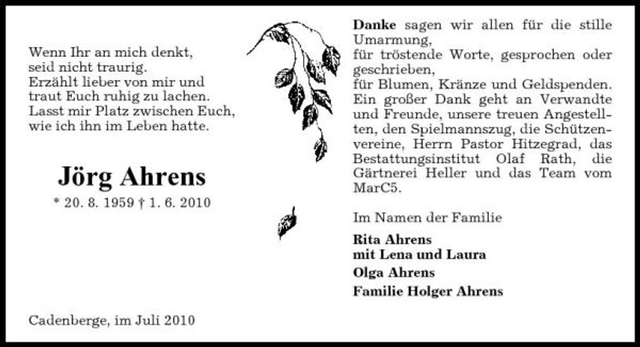 <p>Wenn Ihr an mich denkt, seid nicht traurig. Erzählt lieber von mir und traut Euch ruhig zu lachen. Lasst mir Platz zwischen Euch, wie ich ihn im Leben hatte.</p><p>Jörg Ahrens<br />* 20. 8. 1959 † 1. 6. 2010</p><p>Danke sagen wir allen für die stille Umarmung, für tröstende Worte, gesprochen oder geschrieben, für Blumen, Kränze und Geldspenden. Ein großer Dank geht an Verwandte und Freunde, unsere treuen Angestellten, den Spielmannszug, die Schützenvereine, Herrn Pastor Hitzegrad, das Bestattungsinstitut Olaf Rath, die Gärtnerei Heller und das Team vom MarC5. Im Namen der Familie Rita Ahrens mit Lena und Laura Olga Ahrens Familie Holger Ahrens</p><p>Cadenberge, im Juli 2010</p>