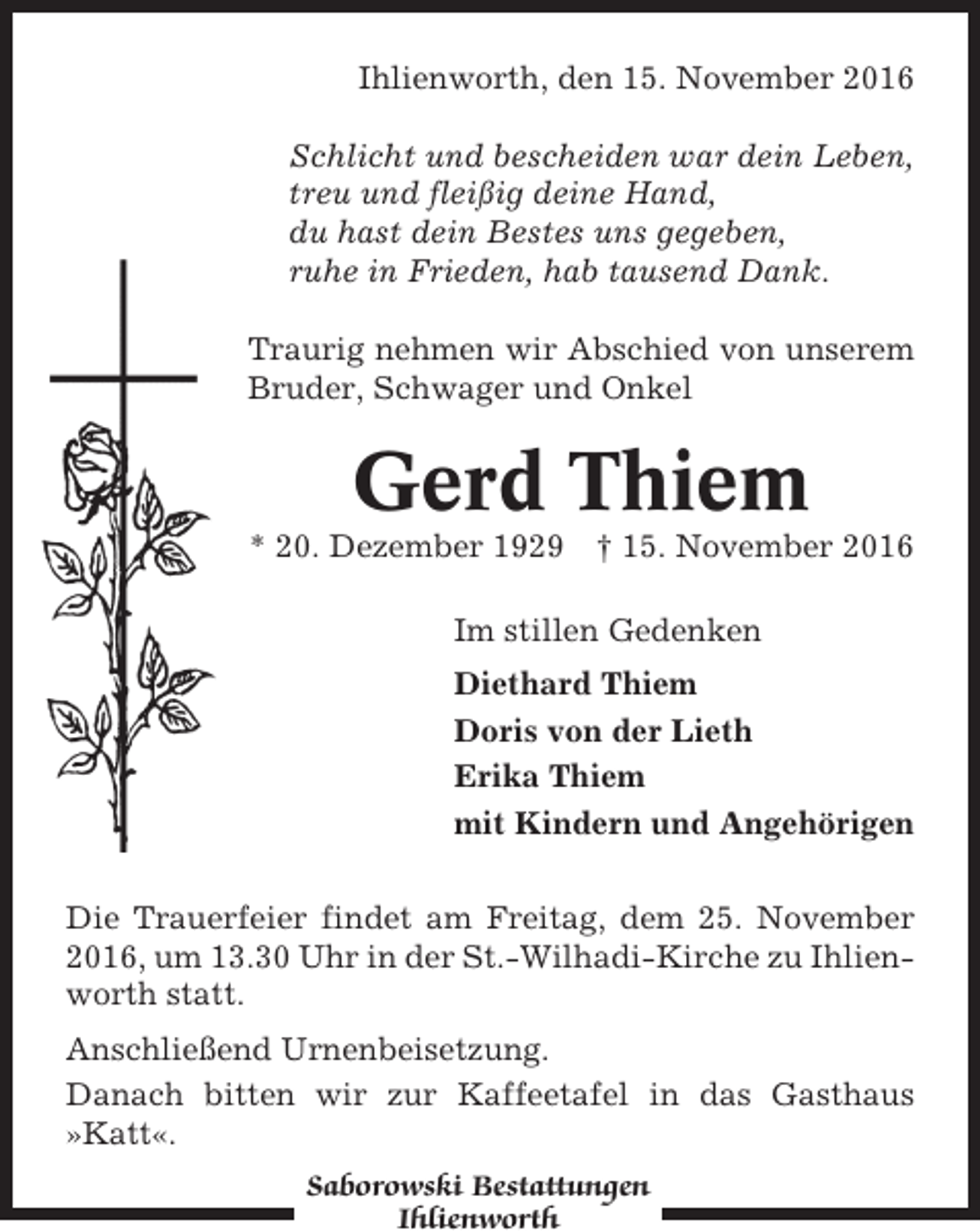 <p>Ihlienworth, den 15. November 2016<br />Schlicht und bescheiden war dein Leben,<br />treu und fleißig deine Hand,<br />du hast dein Bestes uns gegeben,<br />ruhe in Frieden, hab tausend Dank.<br />Traurig nehmen wir Abschied von unserem<br />Bruder, Schwager und Onkel</p><p>Gerd Thiem<br />* 20. Dezember 1929</p><p>† 15. November 2016</p><p>Im stillen Gedenken<br />Diethard Thiem<br />Doris von der Lieth<br />Erika Thiem<br />mit Kindern und Angehörigen<br />Die Trauerfeier findet am Freitag, dem 25. November<br />2016, um 13.30 Uhr in der St.-Wilhadi-Kirche zu Ihlienworth statt.<br />Anschließend Urnenbeisetzung.<br />Danach bitten wir zur Kaffeetafel in das Gasthaus<br />»Katt«.<br />Saborowski Bestattungen<br />Ihlienworth</p>