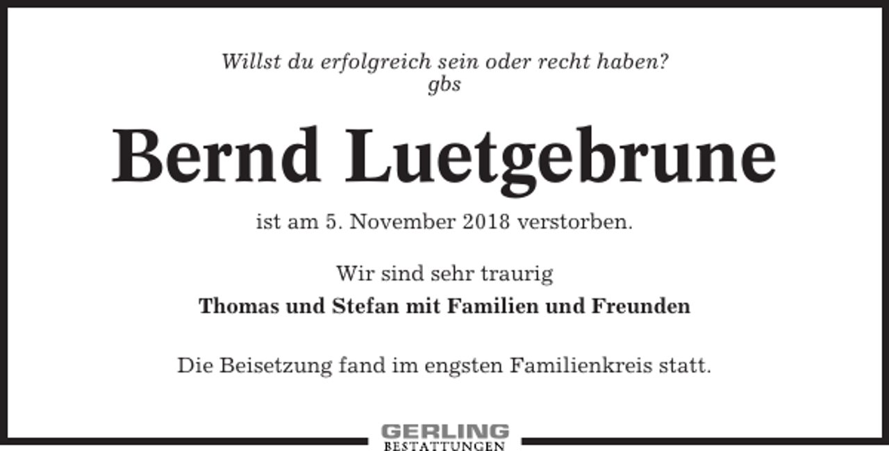 <p>Willst du erfolgreich sein oder recht haben?<br />gbs</p><p>Bernd Luetgebrune<br />ist am 5. November 2018 verstorben.<br />Wir sind sehr traurig<br />Thomas und Stefan mit Familien und Freunden<br />Die Beisetzung fand im engsten Familienkreis statt.</p>