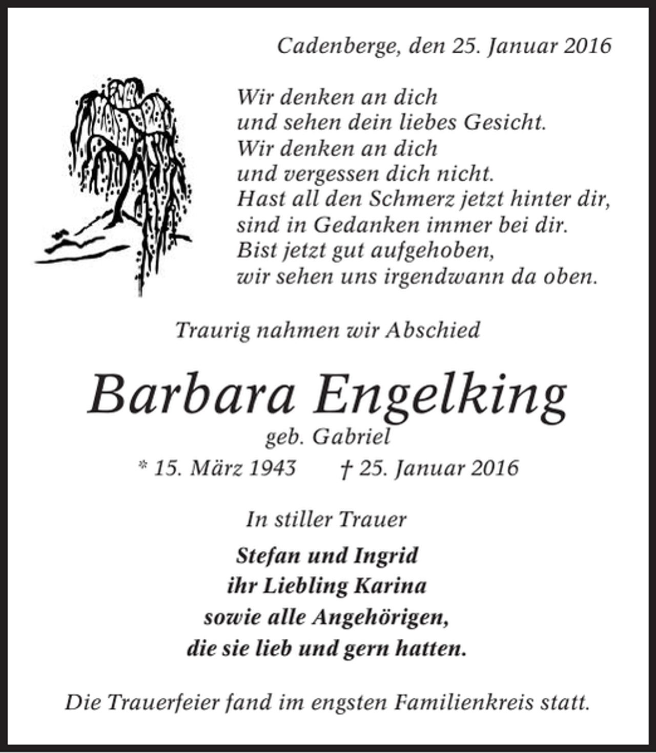 <p>Cadenberge, den 25. Januar 2016<br />Wir denken an dich<br />und sehen dein liebes Gesicht.<br />Wir denken an dich<br />und vergessen dich nicht.<br />Hast all den Schmerz jetzt hinter dir,<br />sind in Gedanken immer bei dir.<br />Bist jetzt gut aufgehoben,<br />wir sehen uns irgendwann da oben.<br />Traurig nahmen wir Abschied</p><p>Barbara Engelking<br />geb. Gabriel<br />* 15. März 1943<br />† 25. Januar 2016<br />In stiller Trauer<br />Stefan und Ingrid<br />ihr Liebling Karina<br />sowie alle Angehörigen,<br />die sie lieb und gern hatten.<br />Die Trauerfeier fand im engsten Familienkreis statt.</p>