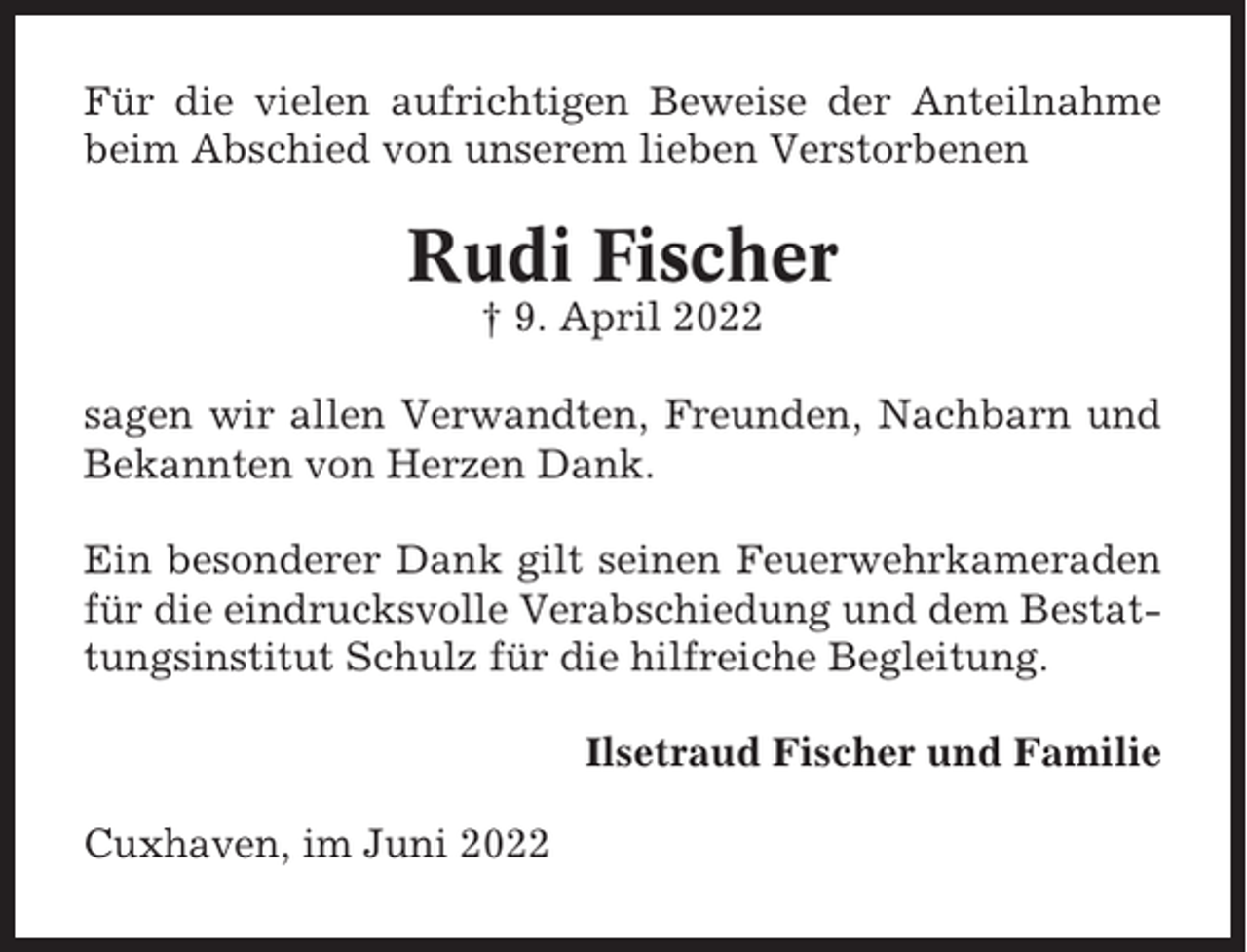 <p>Für die vielen aufrichtigen Beweise der Anteilnahme<br />beim Abschied von unserem lieben Verstorbenen</p><p>Rudi Fischer<br />† 9. April 2022<br />sagen wir allen Verwandten, Freunden, Nachbarn und<br />Bekannten von Herzen Dank.<br />Ein besonderer Dank gilt seinen Feuerwehrkameraden<br />für die eindrucksvolle Verabschiedung und dem Bestattungsinstitut Schulz für die hilfreiche Begleitung.<br />Ilsetraud Fischer und Familie<br />Cuxhaven, im Juni 2022</p>