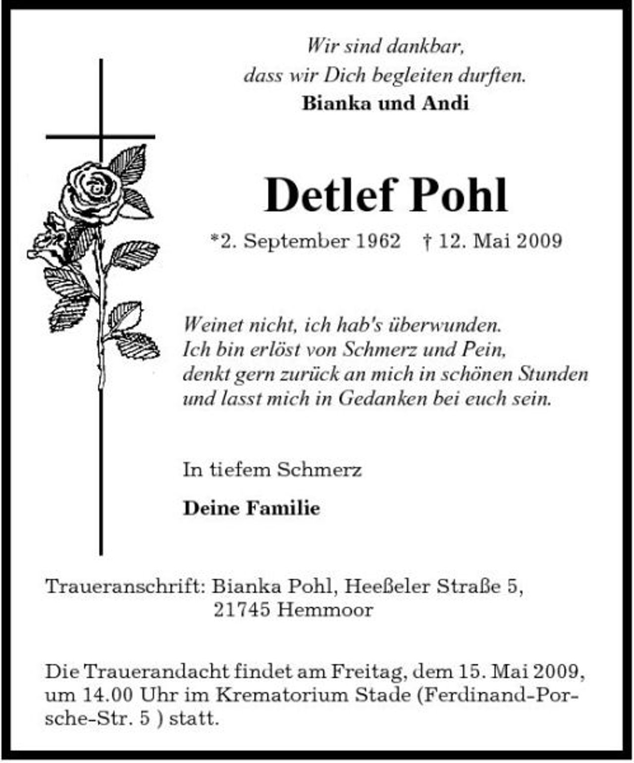 <p>Wir sind dankbar, dass wir Dich begleiten durften.<br />Bianka und Andi</p><p>Detlef Pohl<br />*2. September 1962 † 12. Mai 2009</p><p>Weinet nicht, ich hab's überwunden. Ich bin erlöst von Schmerz und Pein, denkt gern zurück an mich in schönen Stunden und lasst mich in Gedanken bei euch sein.<br />In tiefem Schmerz Deine Familie</p><p>Traueranschrift: Bianka Pohl, Heeßeler Straße 5, 21745 Hemmoor Die Trauerandacht findet am Freitag, dem 15. Mai 2009, um 14.00 Uhr im Krematorium Stade (Ferdinand-Porsche-Str. 5 ) statt.</p>