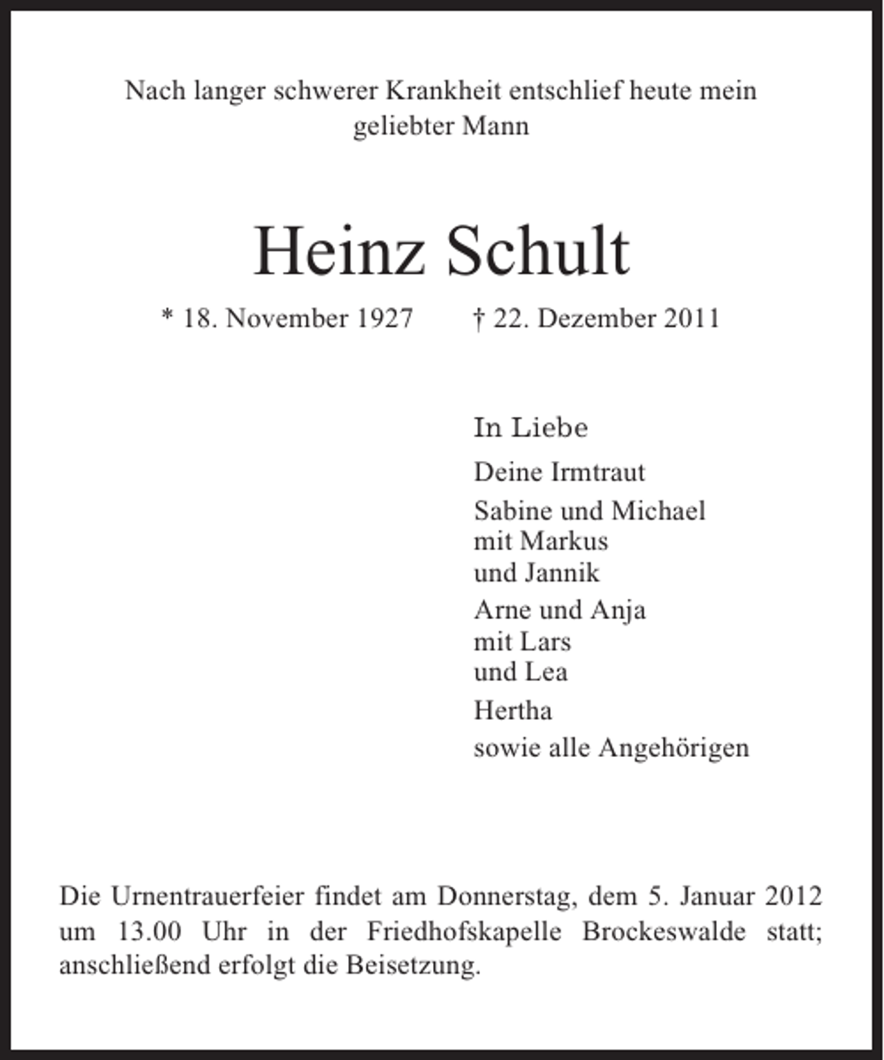 <p>Nach langer schwerer Krankheit entschlief heute mein<br />geliebter Mann</p><p>Heinz Schult<br />* 18. November 1927</p><p>† 22. Dezember 2011</p><p>In Liebe<br />Deine Irmtraut<br />Sabine und Michael<br />mit Markus<br />und Jannik<br />Arne und Anja<br />mit Lars<br />und Lea<br />Hertha<br />sowie alle Angehörigen</p><p>Die Urnentrauerfeier findet am Donnerstag, dem 5. Januar 2012<br />um 13.00 Uhr in der Friedhofskapelle Brockeswalde statt;<br />anschließend erfolgt die Beisetzung.</p>