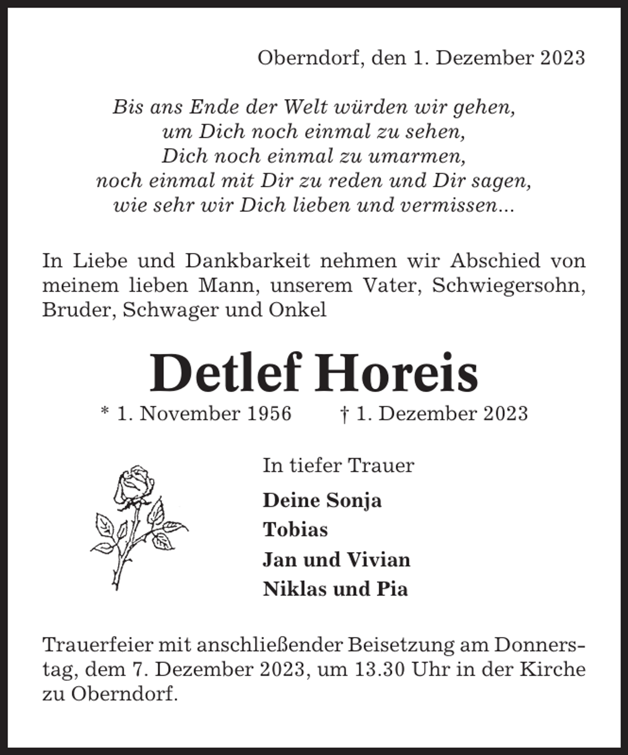 <p>Oberndorf, den 1. Dezember 2023<br />Bis ans Ende der Welt würden wir gehen,<br />um Dich noch einmal zu sehen,<br />Dich noch einmal zu umarmen,<br />noch einmal mit Dir zu reden und Dir sagen,<br />wie sehr wir Dich lieben und vermissen...<br />In Liebe und Dankbarkeit nehmen wir Abschied von<br />meinem lieben Mann, unserem Vater, Schwiegersohn,<br />Bruder, Schwager und Onkel</p><p>Detlef Horeis<br />* 1. November 1956</p><p>† 1. Dezember 2023</p><p>In tiefer Trauer<br />Deine Sonja<br />Tobias<br />Jan und Vivian<br />Niklas und Pia<br />Trauerfeier mit anschließender Beisetzung am Donnerstag, dem 7. Dezember 2023, um 13.30 Uhr in der Kirche<br />zu Oberndorf.</p>