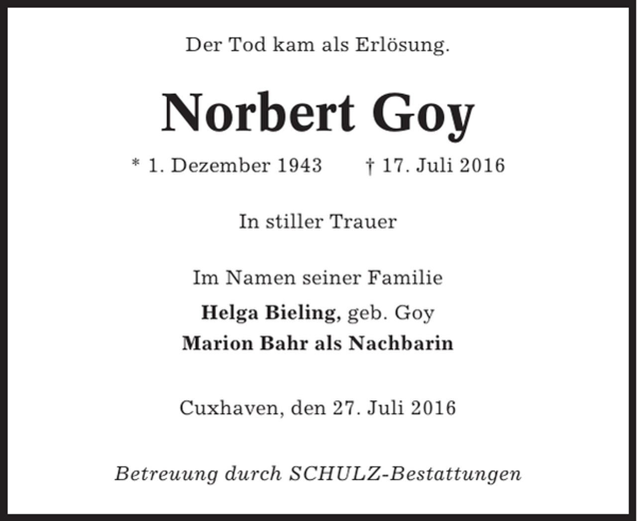 <p>Der Tod kam als Erlösung.</p><p>Norbert Goy<br />* 1. Dezember 1943</p><p>† 17. Juli 2016</p><p>In stiller Trauer<br />Im Namen seiner Familie<br />Helga Bieling, geb. Goy<br />Marion Bahr als Nachbarin<br />Cuxhaven, den 27. Juli 2016<br />Betreuung durch SCHULZ-Bestattungen</p>