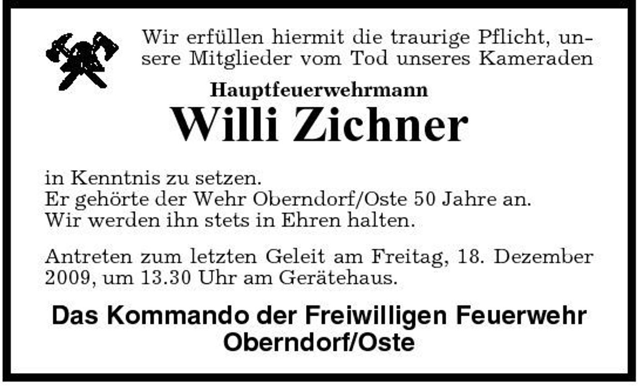 <p>Wir erfüllen hiermit die traurige Pflicht, unsere Mitglieder vom Tod unseres Kameraden Hauptfeuerwehrmann</p><p>Willi Zichner<br />in Kenntnis zu setzen. Er gehörte der Wehr Oberndorf/Oste 50 Jahre an. Wir werden ihn stets in Ehren halten. Antreten zum letzten Geleit am Freitag, 18. Dezember 2009, um 13.30 Uhr am Gerätehaus.</p><p>Das Kommando der Freiwilligen Feuerwehr Oberndorf/Oste</p>