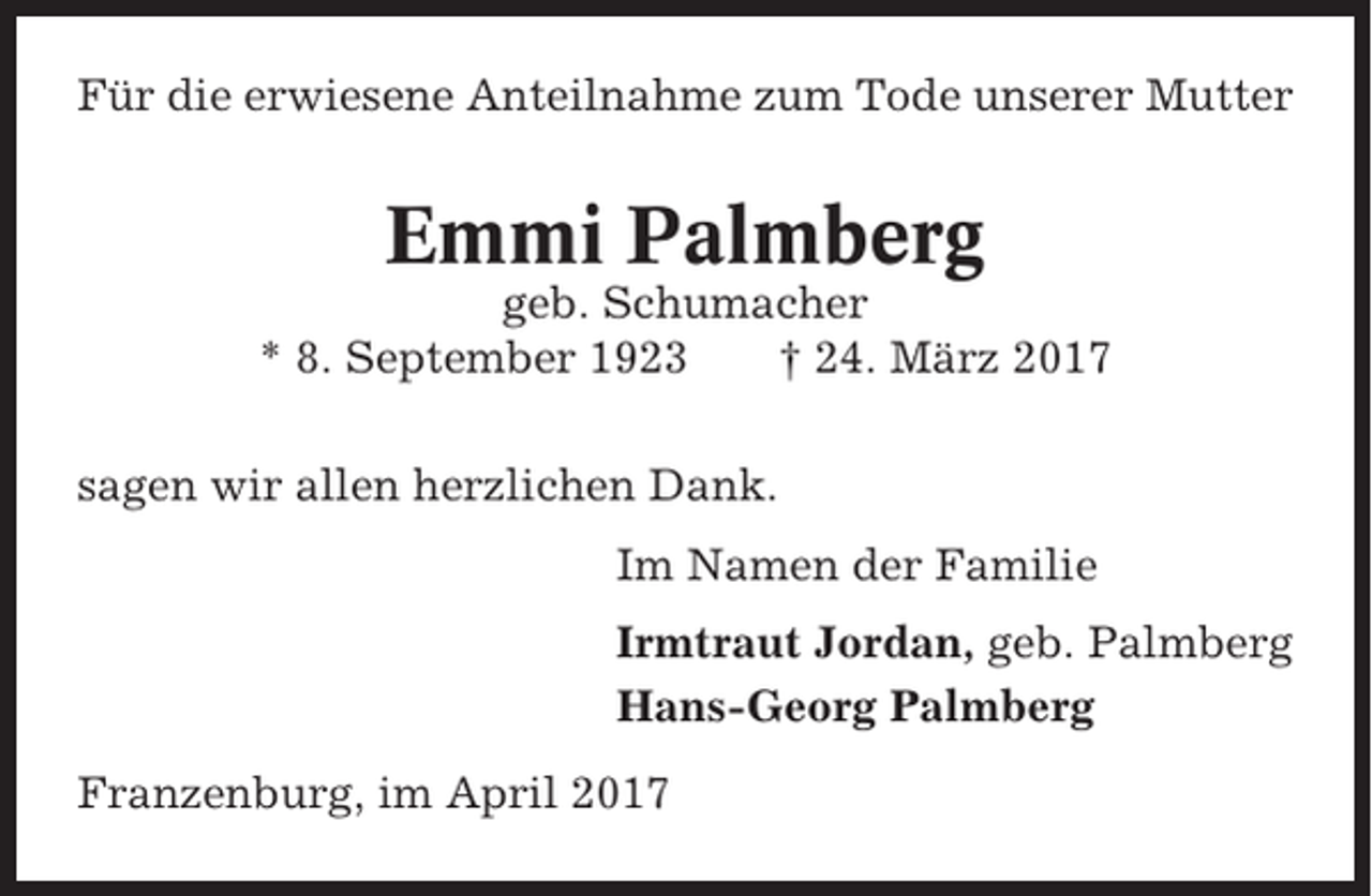 <p>Für die erwiesene Anteilnahme zum Tode unserer Mutter</p><p>Emmi Palmberg<br />geb. Schumacher<br />* 8. September 1923<br />† 24. März 2017<br />sagen wir allen herzlichen Dank.<br />Im Namen der Familie<br />Irmtraut Jordan, geb. Palmberg<br />Hans-Georg Palmberg<br />Franzenburg, im April 2017</p>