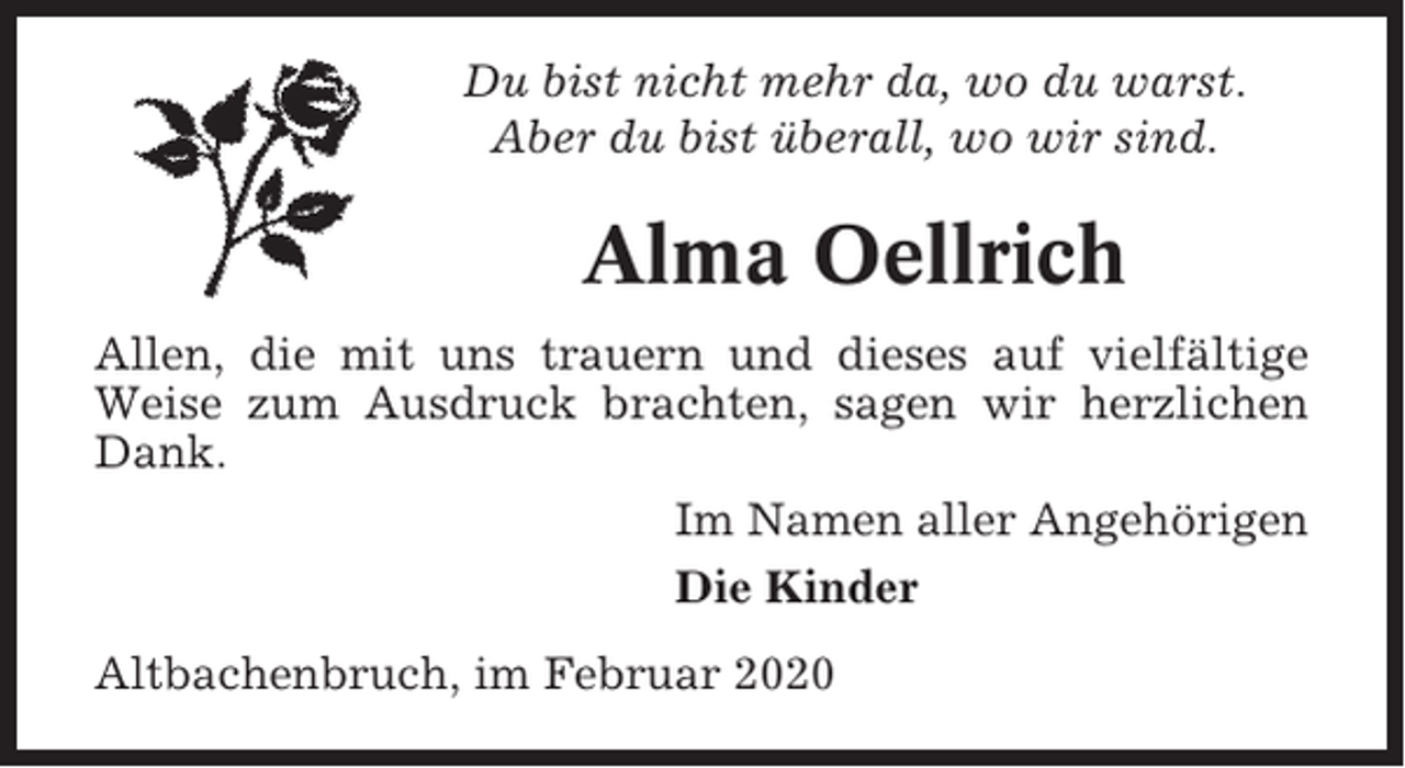 <p>Du bist nicht mehr da, wo du warst.<br />Aber du bist überall, wo wir sind.</p><p>Alma Oellrich<br />Allen, die mit uns trauern und dieses auf vielfältige<br />Weise zum Ausdruck brachten, sagen wir herzlichen<br />Dank.<br />Im Namen aller Angehörigen<br />Die Kinder<br />Altbachenbruch, im Februar 2020</p>