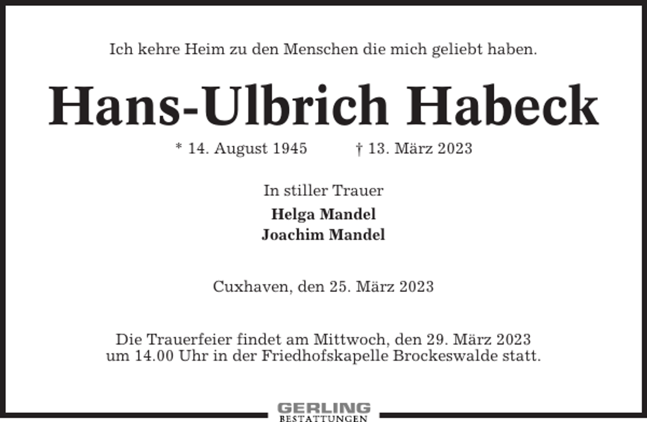 <p>Ich kehre Heim zu den Menschen die mich geliebt haben.</p><p>Hans-Ulbrich Habeck<br />* 14. August 1945</p><p>† 13. März 2023</p><p>In stiller Trauer<br />Helga Mandel<br />Joachim Mandel<br />Cuxhaven, den 25. März 2023<br />Die Trauerfeier findet am Mittwoch, den 29. März 2023<br />um 14.00 Uhr in der Friedhofskapelle Brockeswalde statt.</p>
