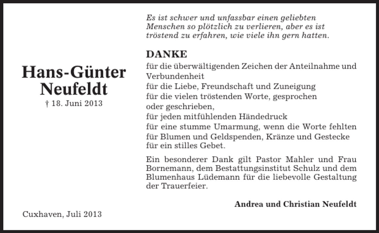 <p>Es ist schwer und unfassbar einen geliebten<br />Menschen so plötzlich zu verlieren, aber es ist<br />tröstend zu erfahren, wie viele ihn gern hatten.</p>
<p>DANKE</p>
<p>Hans-Günter<br />Neufeldt<br />† 18. Juni 2013</p>
<p>für die überwältigenden Zeichen der Anteilnahme und<br />Verbundenheit<br />für die Liebe, Freundschaft und Zuneigung<br />für die vielen tröstenden Worte, gesprochen<br />oder geschrieben,<br />für jeden mitfühlenden Händedruck<br />für eine stumme Umarmung, wenn die Worte fehlten<br />für Blumen und Geldspenden, Kränze und Gestecke<br />für ein stilles Gebet.<br />Ein besonderer Dank gilt Pastor Mahler und Frau<br />Bornemann, dem Bestattungsinstitut Schulz und dem<br />Blumenhaus Lüdemann für die liebevolle Gestaltung<br />der Trauerfeier.<br />Andrea und Christian Neufeldt</p>
<p>Cuxhaven, Juli 2013</p>