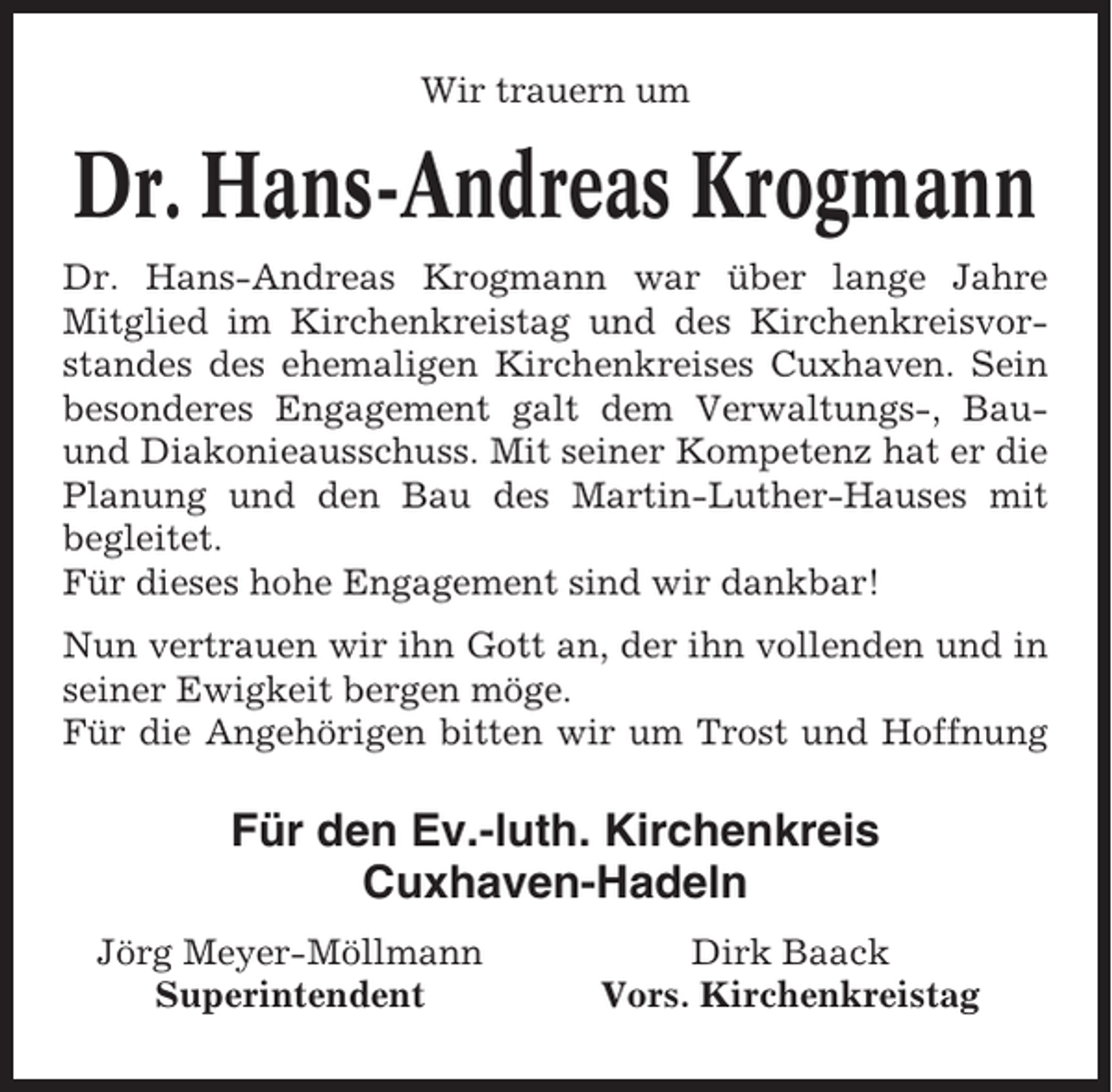 <p>Wir trauern um</p><p>Dr. Hans-Andreas Krogmann<br />Dr. Hans-Andreas Krogmann war über lange Jahre<br />Mitglied im Kirchenkreistag und des Kirchenkreisvorstandes des ehemaligen Kirchenkreises Cuxhaven. Sein<br />besonderes Engagement galt dem Verwaltungs-, Bauund Diakonieausschuss. Mit seiner Kompetenz hat er die<br />Planung und den Bau des Martin-Luther-Hauses mit<br />begleitet.<br />Für dieses hohe Engagement sind wir dankbar!<br />Nun vertrauen wir ihn Gott an, der ihn vollenden und in<br />seiner Ewigkeit bergen möge.<br />Für die Angehörigen bitten wir um Trost und Hoffnung</p><p>Für den Ev.-luth. Kirchenkreis<br />Cuxhaven-Hadeln<br />Jörg Meyer-Möllmann<br />Superintendent</p><p>Dirk Baack<br />Vors. Kirchenkreistag</p>