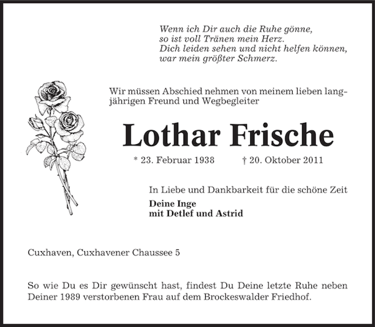 <p>Wenn ich Dir auch die Ruhe gönne,<br />so ist voll Tränen mein Herz.<br />Dich leiden sehen und nicht helfen können,<br />war mein größter Schmerz.</p><p>Wir müssen Abschied nehmen von meinem lieben langjährigen Freund und Wegbegleiter</p><p>Lothar Frische<br />* 23. Februar 1938</p><p>† 20. Oktober 2011</p><p>In Liebe und Dankbarkeit für die schöne Zeit<br />Deine Inge<br />mit Detlef und Astrid</p><p>Cuxhaven, Cuxhavener Chaussee 5</p><p>So wie Du es Dir gewünscht hast, findest Du Deine letzte Ruhe neben<br />Deiner 1989 verstorbenen Frau auf dem Brockeswalder Friedhof.</p>