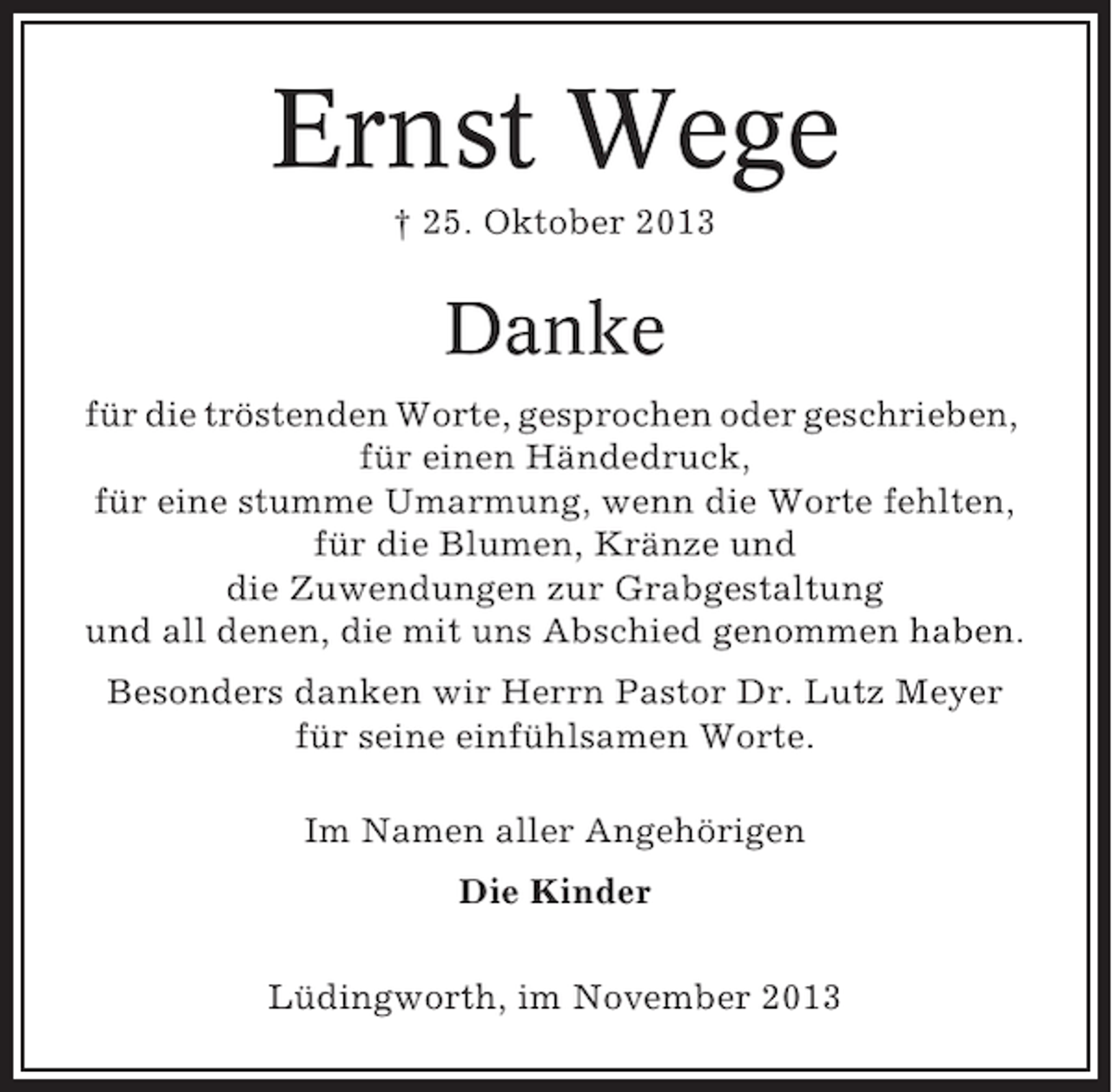 <p>Ernst Wege<br />† 25. Oktober 2013</p><p>Danke<br />für die tröstenden Worte, gesprochen oder geschrieben,<br />für einen Händedruck,<br />für eine stumme Umarmung, wenn die Worte fehlten,<br />für die Blumen, Kränze und<br />die Zuwendungen zur Grabgestaltung<br />und all denen, die mit uns Abschied genommen haben.<br />Besonders danken wir Herrn Pastor Dr. Lutz Meyer<br />für seine einfühlsamen Worte.<br />Im Namen aller Angehörigen<br />Die Kinder<br />Lüdingworth, im November 2013</p>