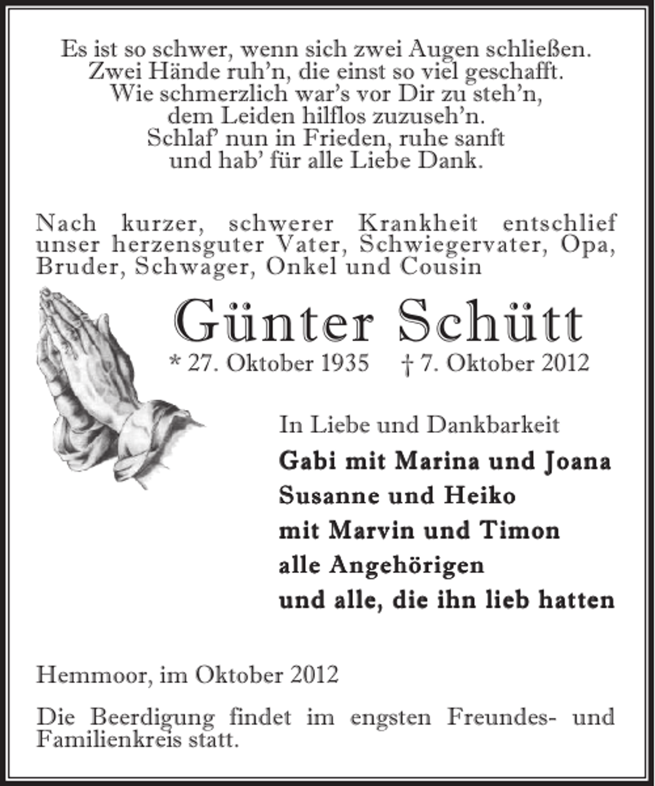 <p>Es ist so schwer, wenn sich zwei Augen schließen.<br />Zwei Hände ruh’n, die einst so viel geschafft.<br />Wie schmerzlich war’s vor Dir zu steh’n,<br />dem Leiden hilflos zuzuseh’n.<br />Schlaf’ nun in Frieden, ruhe sanft<br />und hab’ für alle Liebe Dank.<br />Nach kurzer, schwerer Krankheit entschlief<br />unser herzensguter Vater, Schwiegervater, Opa,<br />Bruder, Schwager, Onkel und Cousin</p><p>Günter Schütt<br />† 7. Oktober 2012</p><p>* 27. Oktober 1935</p><p>In Liebe und Dankbarkeit<br />Gabi mit Marina und Joana<br />Susanne und Heiko<br />mit Marvin und Timon<br />alle Angehörigen<br />und alle, die ihn lieb hatten<br />Hemmoor, im Oktober 2012<br />Die Beerdigung findet im engsten Freundes- und<br />Familienkreis statt.</p>