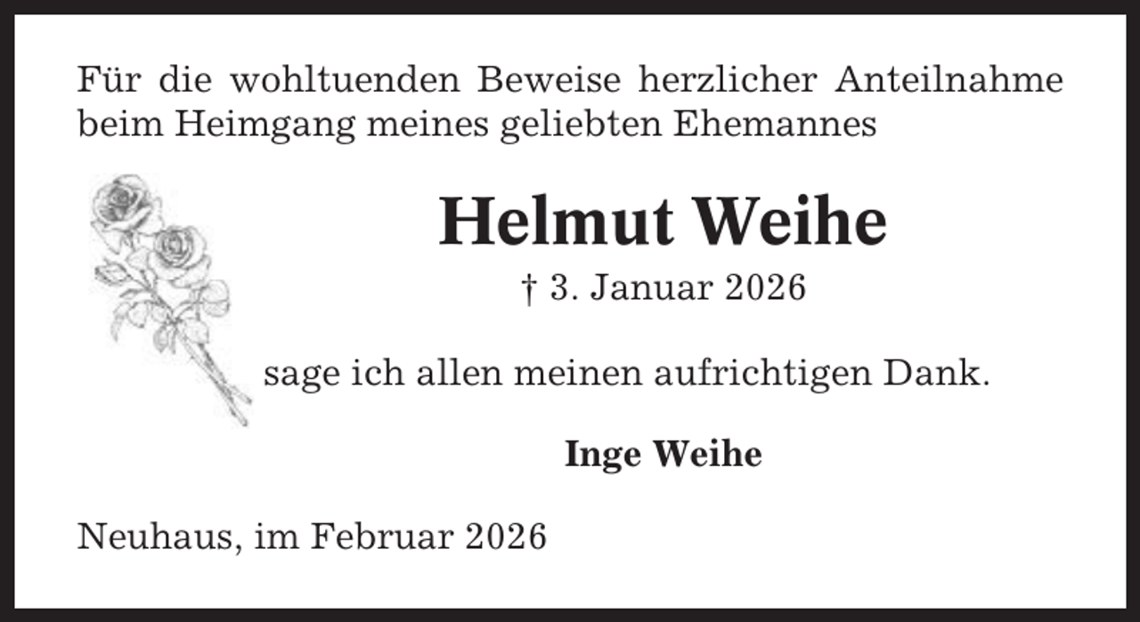<p>Für die wohltuenden Beweise herzlicher Anteilnahme<br />beim Heimgang meines geliebten Ehemannes</p><p>Helmut Weihe<br />† 3. Januar 2026<br />sage ich allen meinen aufrichtigen Dank.<br />Inge Weihe<br />Neuhaus, im Februar 2026</p>