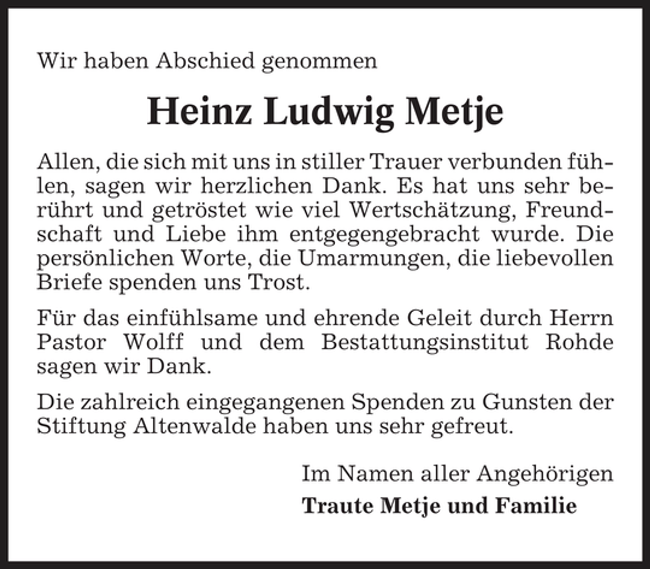 <p>Wir haben Abschied genommen</p><p>Heinz Ludwig Metje<br />Allen, die sich mit uns in stiller Trauer verbunden fühlen, sagen wir herzlichen Dank. Es hat uns sehr berührt und getröstet wie viel Wertschätzung, Freundschaft und Liebe ihm entgegengebracht wurde. Die persönlichen Worte, die Umarmungen, die liebevollen Briefe spenden uns Trost. Für das einfühlsame und ehrende Geleit durch Herrn Pastor Wolff und dem Bestattungsinstitut Rohde sagen wir Dank. Die zahlreich eingegangenen Spenden zu Gunsten der Stiftung Altenwalde haben uns sehr gefreut. Im Namen aller Angehörigen Traute Metje und Familie</p>