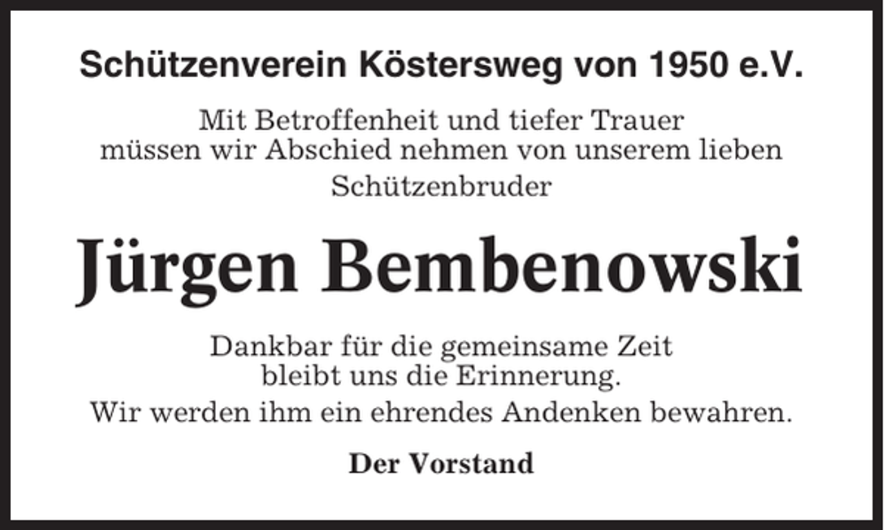 <p>Schützenverein Köstersweg von 1950 e.V.<br />Mit Betroffenheit und tiefer Trauer<br />müssen wir Abschied nehmen von unserem lieben<br />Schützenbruder</p><p>Jürgen Bembenowski<br />Dankbar für die gemeinsame Zeit<br />bleibt uns die Erinnerung.<br />Wir werden ihm ein ehrendes Andenken bewahren.<br />Der Vorstand</p>