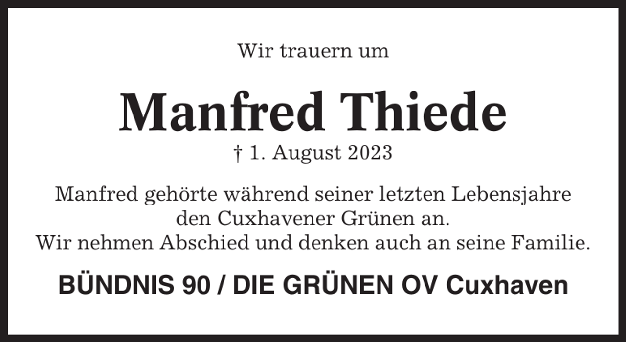 <p>Wir trauern um</p><p>Manfred Thiede<br />† 1. August 2023<br />Manfred gehörte während seiner letzten Lebensjahre<br />den Cuxhavener Grünen an.<br />Wir nehmen Abschied und denken auch an seine Familie.</p><p>BÜNDNIS 90 / DIE GRÜNEN OV Cuxhaven</p>