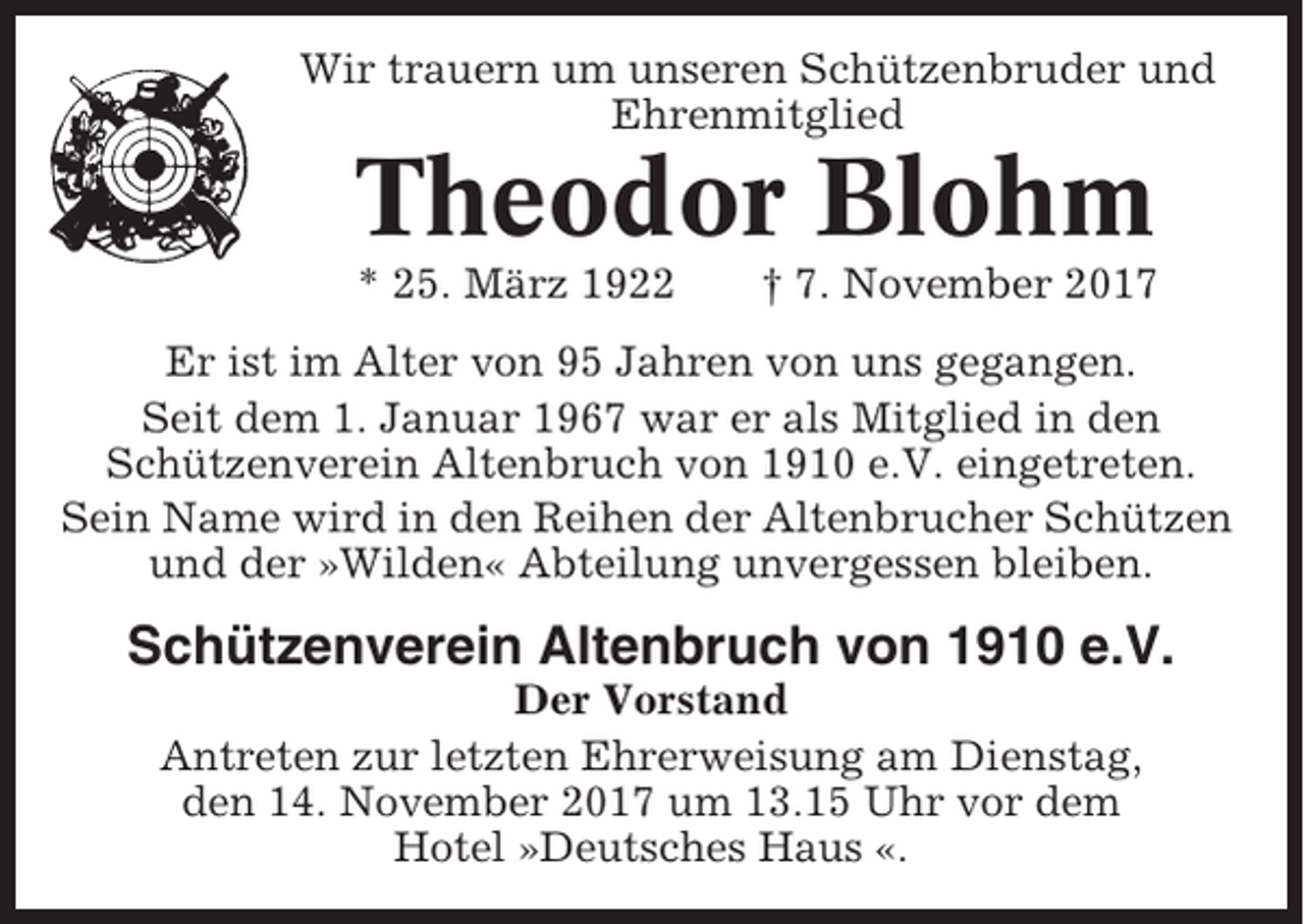 <p>Wir trauern um unseren Schützenbruder und<br />Ehrenmitglied</p><p>Theodor Blohm<br />* 25. März 1922</p><p>† 7. November 2017</p><p>Er ist im Alter von 95 Jahren von uns gegangen.<br />Seit dem 1. Januar 1967 war er als Mitglied in den<br />Schützenverein Altenbruch von 1910 e.V. eingetreten.<br />Sein Name wird in den Reihen der Altenbrucher Schützen<br />und der »Wilden« Abteilung unvergessen bleiben.</p><p>Schützenverein Altenbruch von 1910 e.V.<br />Der Vorstand<br />Antreten zur letzten Ehrerweisung am Dienstag,<br />den 14. November 2017 um 13.15 Uhr vor dem<br />Hotel »Deutsches Haus «.</p>