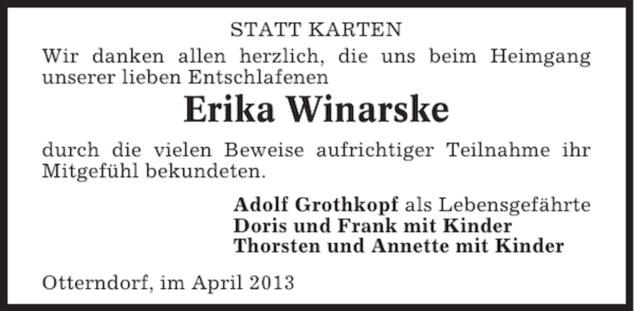 <p>STATT KARTEN<br />Wir danken allen herzlich, die uns beim Heimgang<br />unserer lieben Entschlafenen</p><p>Erika Winarske<br />durch die vielen Beweise aufrichtiger Teilnahme ihr<br />Mitgefühl bekundeten.<br />Adolf Grothkopf als Lebensgefährte<br />Doris und Frank mit Kinder<br />Thorsten und Annette mit Kinder<br />Otterndorf, im April 2013</p>