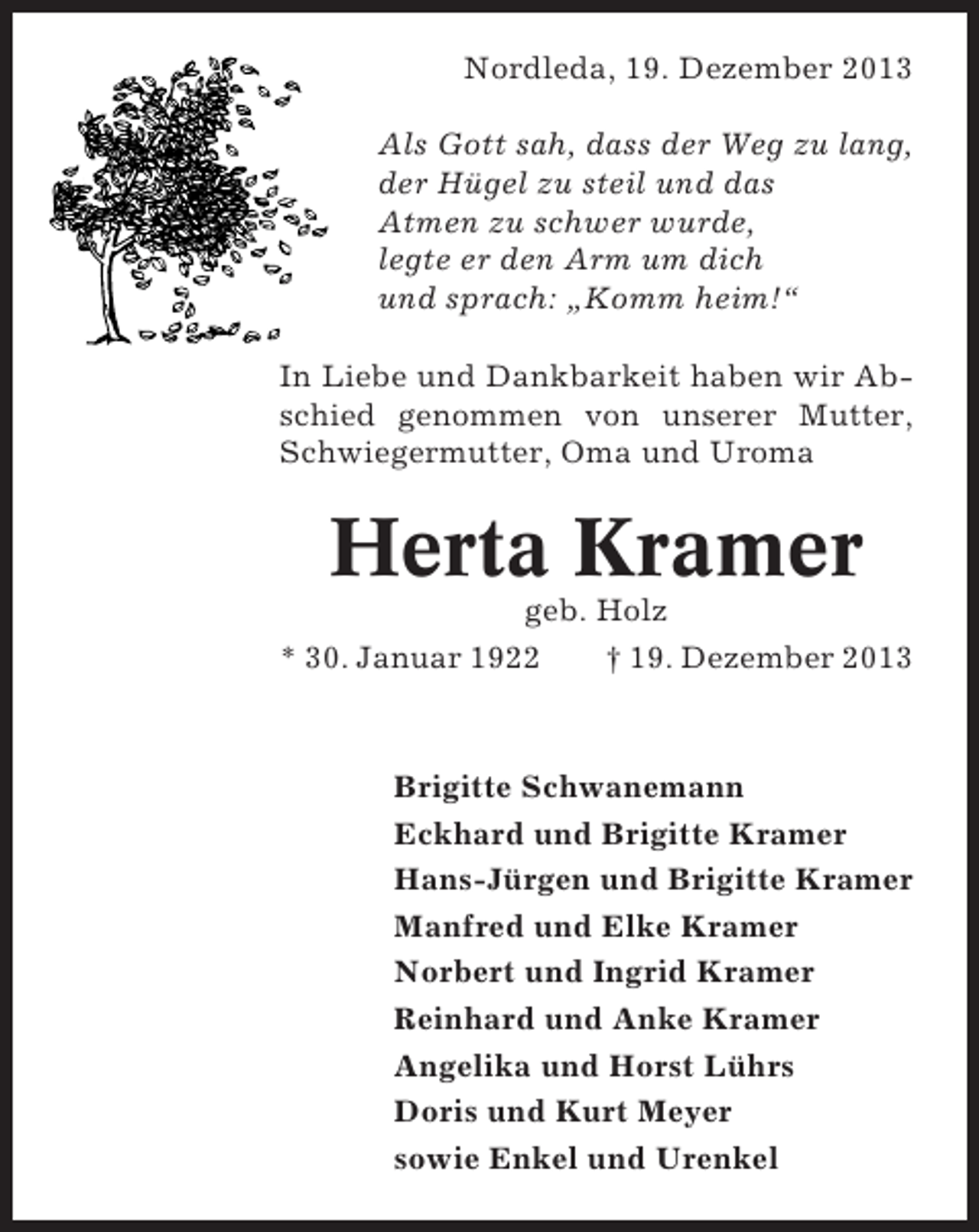 <p>Nordleda, 19. Dezember 2013<br />Als Gott sah, dass der Weg zu lang,<br />der Hügel zu steil und das<br />Atmen zu schwer wurde,<br />legte er den Arm um dich<br />und sprach: „Komm heim!“<br />In Liebe und Dankbarkeit haben wir Abschied genommen von unserer Mutter,<br />Schwiegermutter, Oma und Uroma</p><p>Herta Kramer<br />geb. Holz<br />* 30. Januar 1922<br />† 19. Dezember 2013</p><p>Brigitte Schwanemann<br />Eckhard und Brigitte Kramer<br />Hans-Jürgen und Brigitte Kramer<br />Manfred und Elke Kramer<br />Norbert und Ingrid Kramer<br />Reinhard und Anke Kramer<br />Angelika und Horst Lührs<br />Doris und Kurt Meyer<br />sowie Enkel und Urenkel</p>