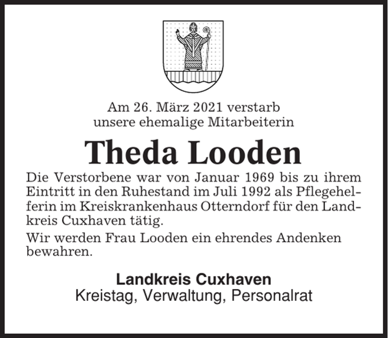 <p>Am 26. März 2021 verstarb<br />unsere ehemalige Mitarbeiterin</p><p>Theda Looden<br />Die Verstorbene war von Januar 1969 bis zu ihrem<br />Eintritt in den Ruhestand im Juli 1992 als Pflegehelferin im Kreiskrankenhaus Otterndorf für den Landkreis Cuxhaven tätig.<br />Wir werden Frau Looden ein ehrendes Andenken<br />bewahren.</p><p>Landkreis Cuxhaven<br />Kreistag, Verwaltung, Personalrat</p>