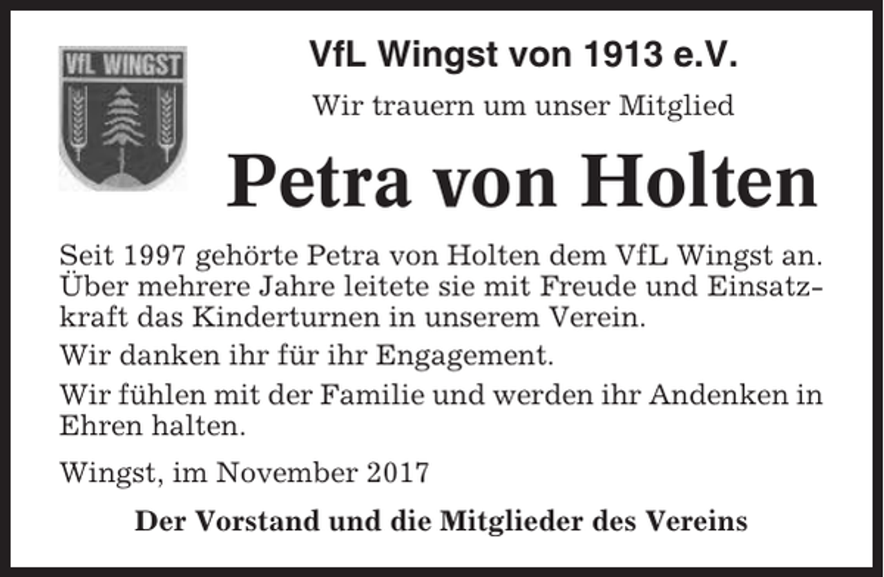 <p>VfL Wingst von 1913 e.V.<br />Wir trauern um unser Mitglied</p><p>Petra von Holten<br />Seit 1997 gehörte Petra von Holten dem VfL Wingst an.<br />Über mehrere Jahre leitete sie mit Freude und Einsatzkraft das Kinderturnen in unserem Verein.<br />Wir danken ihr für ihr Engagement.<br />Wir fühlen mit der Familie und werden ihr Andenken in<br />Ehren halten.<br />Wingst, im November 2017<br />Der Vorstand und die Mitglieder des Vereins</p>