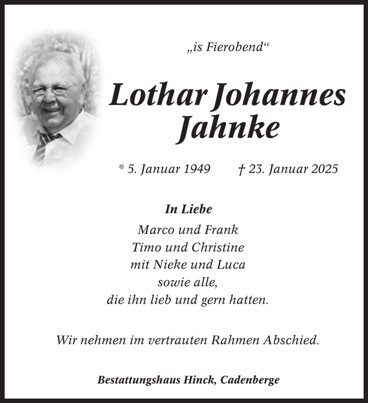 <p>„is Fierobend“</p><p>Lothar Johannes<br />Jahnke<br />* 5. Januar 1949</p><p>† 23. Januar 2025</p><p>In Liebe<br />Marco und Frank<br />Timo und Christine<br />mit Nieke und Luca<br />sowie alle,<br />die ihn lieb und gern hatten.<br />Wir nehmen im vertrauten Rahmen Abschied.<br />Bestattungshaus Hinck, Cadenberge</p>